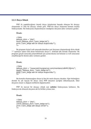 2.2.3. Dosya Silmek

      PHP ile yapabileceğimiz önemli dosya işlemlerinin başında olmayan bir dosyayı
oluşturmak ve olan bir dosyayı silmek gelir. PHP`nin dosya oluşturma komutu touch()
fonksiyonudur. Bu fonksiyona oluşturulmasını istediğimiz dosyanın adını vermemiz gerekir.

      Örnek:

      <?php
      $dosya_dizin = "php";
      touch ($dosya_dizin."/yeni_belge.txt");
      print ("yeni_belge adlı bir dosya oluşturuldu!");
      ?>

       Bu programı kişisel web sunucuda denerken yeni dosyanın oluşturulacağı dizin olarak
"/" işaretiyle sadece kök dizini belirtirseniz dosya C: diskinde kök dizinde oluşturulur. Bu
programı gerçek sunucuda çalıştırabilmek için yazma/okuma izni bulunan ve web sunucunun
erişebileceği bir dizinin adını vermeniz gerekir.


      Örnek:

      <?php
      $dosya_dizin = "/wwwroot/mycgiserver.com/members/uNhM13Qnm/";
      touch ("$dosya_dizin. "/yeni_belge.txt");
      print ("yeni_belge adlı bir dosya oluşturuldu!");
      ?>

      Bu komutla oluşturacağınız dosya içi boş bir metin dosyası olacaktır. Eğer belirttiğiniz
dizinde bu adı taşıyan bir dosya varsa PHP dosyanın içeriğine dokunmayacak, fakat
dosyanın erişim ve değişim tarihlerini değiştirecektir.

      PHP ile mevcut bir dosyayı silmek için unlink() fonksiyonunu kullanırız. Bu
fonksiyon da silinecek dosyanın adı ile birlikte yolunu ister.


      Örnek:

      <?php
      $dosya_dizin = "php";
      unlink ($dosya_dizin."/yeni_belge.txt");
      print ("yeni_belge adlı dosya silindi!");
      ?>




                                             39
 