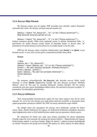 2.2.4. Dosyaya Bilgi Eklemek

       Bir dosyaya yazma veya ek yapma, PHP açısından aynı işlemdir; sadece dosyaların
açılışında fark vardır. Bir dosyayı yazmak amacıyla açmak için:

      $dosya = fopen( "bir_dosya.txt" , "w" ) or die ("Dosya açılamıyor!") ;
      Bilgi eklemek amacıyla açmak için ise

      $dosya = fopen( "bir_dosya.txt" , "a" ) or die ("Dosya açılamıyor!") ;
kodunu yazmamız gerekir. Daha sonra yapılacak yazma ve ekleme işlemlerinin farkı, `w`
parametresi ile açılan dosyaya yazma işlemi en başından başlar ve devam eder; "a"
parametresi ile açılan dosyaya yazma işlemi ise en sondan başlar ve devam eder.

      PHP`nin bir dosyaya metin yazdırma fonksiyonları olan fwrite( ) ve fputs( ) aynı
biçimde yazılır ve aynı işlevi yerine getirir; aralarında kesinlikle fark yoktur.

      Örnek:

      <?php
      $dosya_adi = "bir_dosya.txt";
      $dosya = fopen ($dosya_adi , "w") or die ("Dosya açılamadı!");
      $metin = "Bu satır dosyaya yazılacak: Merhaba Dünya!n";
      fwrite ( $dosya , $metin ) ;
      fputs ( $dosya , "Bu satır ise sonradan eklenecek" ) ;
      fclose ($dosya);
      ?>

       Bu programı çalıştırdığınızda, bir_dosya.txt adlı dosyada mevcut bütün içerik
silinecek ve yerini $metin değişkeninin içerdiği "Bu satır dosyaya yazılacak: Merhaba
Dünya!" yazısı ile "Bu satır ise sonradan eklenecek" cümlesi alacaktır. Her iki metnin
sonunda da yeni satır işareti bulunduğuna dikkat ediniz. Bu metinlerin dosyanın içeriğine "a"
parametresi ile eklendiğini görebilirsiniz.

2.2.5. Dosyayı Kilitlemek

      Web sunucusundaki dosyalarımızla sadece bir kişi işlem yapıyor olsa idi bir sorun
olmazdı. Ne var ki bir web sitesine aynı anda birden fazla kişi erişebilir ve dosyalarla işlem
yapan programları çalıştırıyor olabilir. Bu, PHP`nin dosya işlemlerine engel olabilir.

       Bu sebeple işlem için açacağımız bir dosyayı önce kilitlemek, yerinde bir önlem
sayılır. Bunu, flock() fonksiyonu ile yaparız; bu fonksiyona kilitlemek istediğimiz dosyanın
işaret değişkeninin adını ve kilit türünü belirten endeks sayısını parametre olarak yazarız.

      İki müşterinin bir ürünü aynı anda satın almaya çalıştıkları bir durum düşününüz
(Trafiği yoğun bir web sitesinde sık rastlanan bir durum olabilir.). Müşterilerden biri fopen()
fonksiyonunu çağırdı ve yazmaya başladı. Diğeri de fopen() ‘ı çağırıp yazmaya başladığında
ne olacak? Dosyanın son içeriği nasıl olacak? İlk siparişi mi, ikinci siparişi mi takip edecek,
                                              40
 