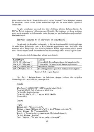 yoksa tam tersi mi olacak? Siparişlerden sadece biri mi alınacak? Yoksa iki sipariş birbirine
mi karışacak? Bunun cevabı, işletim sisteminize bağlı olsa da bunu bilmek çoğunlukla
imkânsızdır.

      Bu gibi sorunlardan kaçınmak için dosya kilitleme işlemini kullanabilirsiniz. Bu
PHP’de flock() fonksiyonu kullanılarak gerçekleştirilir. Bu fonksiyon bir dosya açıldıktan
sonra, ancak dosyadan veri okunmadan ya da dosyaya veri yazılmadan önce çağırılmalıdır.
Flock() kullanımı:

      bool flock (resource fp, int operation [ int $wouldblock] )

      Burada, açık bir dosyadaki bir işaretçiyi ve ihtiyaç duyduğunuz kilit tipini temsil eden
bir sabit değeri kullanmanız gerekir. Kilit başarıyla uygulandıysa true, aksi hâlde false
sonucunu verir. İsteğe bağlı olan üçüncü parametre, kilidin uygulanması geçerli işlemin
bloke edilmesine (beklemek zorunda kalmasına) neden olduğu takdir de true değerini içerir.

      İşlemin olası değerleri aşağıdaki tabloda gösterilmiştir:

 İşlem Değeri                      Anlamı
 LOCK_SH (daha önce 1)             Okuma kilidi. Dosya başka okuyucularla paylaşılabilir.
 LOCK_EX (daha önce 2)             Yazma kilidi. Bu işlem özeldir. Dosya paylaşılamaz.
 LOCK_UN (daha önce 3)             Mevcut kilit kaldırılır.
 LOCK_NB (daha önce 4)             Bu kilit uygulamaya çalışırken bloke edilmeyi engeller.
                              Tablo 2.3: flock ( ) işlem değerleri


     Eğer flock () kullanacaksanız, bu fonksiyonu dosyayı kullanan tüm script’lere
eklemeniz gerekir. Aksi hâlde işe yaramayacaktır.

      Örnek:

      $fp=fopen(“$DOCUMNET_ROOT/../orders.txt”,’ab’);
      flock($fp,LOCK_EX); // dosyaya kilidi ekle
      fwrite ($fp, $outputstring);
      flock ($fp, LOCK_UN); // yazma kilidini kaldır
      fclose ($fp);

      Örnek:

      <?php
      $dosya_adi = "bir_dosya.txt";
      $dosya = fopen ($dosya_adi , "w") or die ("Dosya açılamadı!");
      flock ( $dosya , 2); // dosyayı kilitle
      $metin = "Bu satır dosyaya yazılacak: Merhaba Dünya!n";
      fwrite ( $dosya , $metin ) ;
      fputs ( $dosya , "Bu satır ise sonradan eklenecek" ) ;

                                              41
 