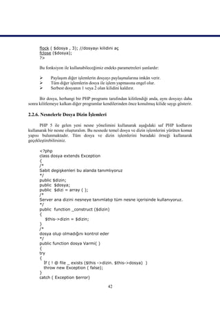 flock ( $dosya , 3); //dosyayı kilidini aç
      fclose ($dosya);
      ?>

      Bu fonksiyon ile kullanabileceğimiz endeks parametreleri şunlardır:

           Paylaşım diğer işlemlerin dosyayı paylaşmalarına imkân verir.
           Tüm diğer işlemlerin dosya ile işlem yapmasına engel olur.
           Serbest dosyanın 1 veya 2 olan kilidini kaldırır.

      Bir dosya, herhangi bir PHP programı tarafından kilitlendiği anda, aynı dosyayı daha
sonra kilitlemeye kalkan diğer programlar kendilerinden önce konulmuş kilide saygı gösterir.

2.2.6. Nesnelerle Dosya Dizin İşlemleri

      PHP 5 ile gelen yeni nesne yönelimini kullanarak aşağıdaki saf PHP kodlarını
kullanarak bir nesne oluşturalım. Bu nesnede temel dosya ve dizin işlemlerini yürüten komut
yapısı bulunmaktadır. Tüm dosya ve dizin işlemlerini buradaki örneği kullanarak
geçekleştirebilirsiniz.

      <?php
      class dosya extends Exception
      {
      /*
      Sabit degişkenleri bu alanda tanımlıyoruz
      */
      public $dizin;
      public $dosya;
      public $dizi = array ( );
      /*
      Server ana dizini nesneye tanımlatıp tüm nesne içerisinde kullanıyoruz.
      */
      public function _construct ($dizin)
      {
         $this->dizin = $dizin;
      }
      /*
      dosya olup olmadığını kontrol eder
      */
      public function dosya Varmi( )
      {
      try
      {
        İf ( ! @ file _ exists ($this ->dizin. $this->dosya) )
        throw new Exception ( false);
      }
      catch ( Exception $error)

                                            42
 