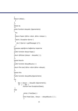 {
Return (false) ;
  }
}
/*
dosya aç
*/
pubic function dosyaAc ($parametre)
(
  Try
  {
  Return fopen ($this->dizin. $this->dosya ) ;
  }
  Catch ( Exception $error )
  {
     die ({$error->getMessage( )}”);
   }
/*
Dosyaya yaptığımız bağlantıyı koparma
*/
public function dosya Kapa( )
{
return @fclose (dosya: : dosyaAc( ) );
}
/*
dosya boyutu
*/
public function dosyaBoyutu ( )
{
return file size( $this->dizin.$this->dosya);
}
/*
Dosya oku
*/
Public function dosyaOku($parametre)
}
try
  {
       $ac = dosya : : dosyaAc ($parametre);
        İf ( ! $ac )
              thorow new Exception(false);
 }
else
{
               while (! Feof($ac) )
              {
              echo fread ($ac, dosya : : dosyaBoyutu ( ) ) ;
               }

                                  43
 