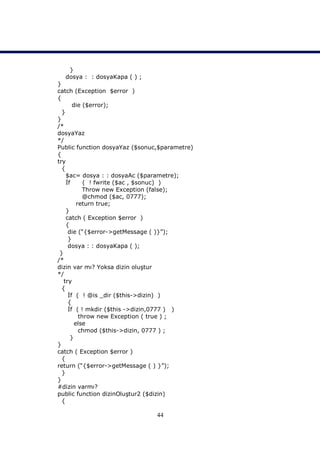 }
  dosya : : dosyaKapa ( ) ;
}
catch (Exception $error )
{
       die ($error);
  }
}
/*
dosyaYaz
*/
Public function dosyaYaz ($sonuc,$parametre)
{
try
  {
    $ac= dosya : : dosyaAc ($parametre);
    İf      ( ! fwrite ($ac , $sonuc) )
           Throw new Exception (false);
           @chmod ($ac, 0777);
         return true;
    }
    catch ( Exception $error )
    {
     die (“{$error->getMessage ( )}”);
     }
     dosya : : dosyaKapa ( );
 }
/*
dizin var mı? Yoksa dizin oluştur
*/
   try
  {
     İf ( ! @is _dir ($this->dizin) )
     {
     İf ( ! mkdir ($this ->dizin,0777 ) )
          throw new Exception ( true ) ;
        else
          chmod ($this->dizin, 0777 ) ;
      }
}
catch ( Exception $error )
  {
return (“{$error->getMessage ( ) }”);
  }
}
#dizin varmı?
public function dizinOluştur2 ($dizin)
  {

                                44
 