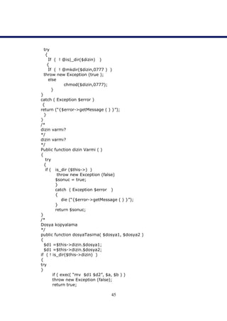 try
  {
    İf ( ! @is|_dir($dizin) )
   {
    İf ( ! @mkdir($dizin,0777 ) )
 throw new Exception (true );
    else
           chmod($dizin,0777);
      }
}
catch ( Exception $error )
 {
return (“{$error->getMessage ( ) }”);
  }
}
/*
dizin varmı?
*/
dizin varmı?
*/
Public function dizin Varmi ( )
{
   try
  {
   if ( is_dir ($this->) )
          throw new Exception (false)
         $sonuc = true;
         }
         catch ( Exception $error )
         {
             die (“{$error->getMessage ( ) }”);
         }
         return $sonuc;
}
/*
Dosya kopyalama
*/
public function dosyaTasima( $dosya1, $dosya2 )
{
  $d1 =$this->dizin.$dosya1;
  $d1 =$this->dizin.$dosya2;
if ( ! is_dir($this->dizin) )
{
try
}
       if ( exec( “mv $d1 $d2”, $a, $b ) )
       throw new Exception (false);
       return true;

                                45
 