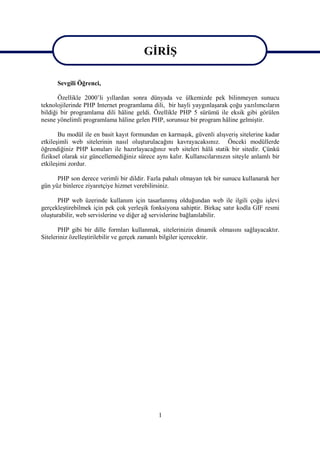 GİRİŞ
                                        GİRİŞ
      Sevgili Öğrenci,

       Özellikle 2000’li yıllardan sonra dünyada ve ülkemizde pek bilinmeyen sunucu
teknolojilerinde PHP Internet programlama dili, bir hayli yaygınlaşarak çoğu yazılımcıların
bildiği bir programlama dili hâline geldi. Özellikle PHP 5 sürümü ile eksik gibi görülen
nesne yönelimli programlama hâline gelen PHP, sorunsuz bir program hâline gelmiştir.

       Bu modül ile en basit kayıt formundan en karmaşık, güvenli alışveriş sitelerine kadar
etkileşimli web sitelerinin nasıl oluşturulacağını kavrayacaksınız. Önceki modüllerde
öğrendiğiniz PHP konuları ile hazırlayacağınız web siteleri hâlâ statik bir sitedir. Çünkü
fiziksel olarak siz güncellemediğiniz sürece aynı kalır. Kullanıcılarınızın siteyle anlamlı bir
etkileşimi zordur.

      PHP son derece verimli bir dildir. Fazla pahalı olmayan tek bir sunucu kullanarak her
gün yüz binlerce ziyaretçiye hizmet verebilirsiniz.

      PHP web üzerinde kullanım için tasarlanmış olduğundan web ile ilgili çoğu işlevi
gerçekleştirebilmek için pek çok yerleşik fonksiyona sahiptir. Birkaç satır kodla GIF resmi
oluşturabilir, web servislerine ve diğer ağ servislerine bağlanılabilir.

       PHP gibi bir dille formları kullanmak, sitelerinizin dinamik olmasını sağlayacaktır.
Siteleriniz özelleştirilebilir ve gerçek zamanlı bilgiler içerecektir.




                                              1
 