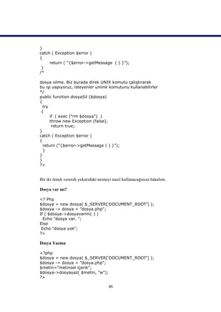 }
catch ( Exception $error )
{
     return ( “{$error->getMessage ( ) }”);
 }
/*

dosya silme. Biz burada direk UNIX komutu çalıştırarak
bu işi yapıyoruz, isteyenler unlink komutunu kullanabilirler
*/
public function dosyaSil ($dosya)
{
  try
 {
      if ( exec (“rm $dosya”) )
      throw new Exception (false);
       return true;
}
catch ( Exception $error )
{
  return (“{$error->getMessage ( ) }”);
  }
}
}
?>


Bir iki örnek vererek yukarıdaki nesneyi nasıl kullanacağınıza bakalım;

Dosya var mı?

<? Php
$dosya = new dosya( $_SERVER[‘DOCUMENT_ROOT’] );
$dosya -> dosya = "dosya.php";
If ( $dosya->dosyavarmi( ) )
  Echo "dosya var. ";
Else
 Echo "dosya yok";
?>

Dosya Yazma

<?php
$dosya = new dosya( $_SERVER[‘DOCUMENT_ROOT’] );
$dosya -> dosya = "dosya.php";
$metin="metinsel içerik";
$dosya->dosyayaz( $metin, "w");
?>

                                      46
 