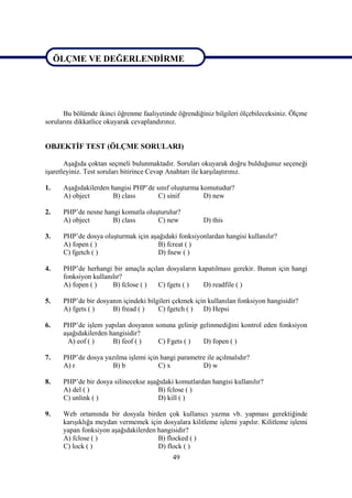 ÖLÇME VE DEĞERLENDİRME

ÖLÇME VE DEĞERLENDİRME


      Bu bölümde ikinci öğrenme faaliyetinde öğrendiğiniz bilgileri ölçebileceksiniz. Ölçme
sorularını dikkatlice okuyarak cevaplandırınız.


OBJEKTİF TEST (ÖLÇME SORULARI)

       Aşağıda çoktan seçmeli bulunmaktadır. Soruları okuyarak doğru bulduğunuz seçeneği
işaretleyiniz. Test soruları bitirince Cevap Anahtarı ile karşılaştırınız.

1.    Aşağıdakilerden hangisi PHP’de sınıf oluşturma komutudur?
      A) object        B) class       C) sinif        D) new

2.    PHP’de nesne hangi komutla oluşturulur?
      A) object       B) class       C) new            D) this

3.    PHP’de dosya oluşturmak için aşağıdaki fonksiyonlardan hangisi kullanılır?
      A) fopen ( )                    B) fcreat ( )
      C) fgetch ( )                   D) fnew ( )

4.    PHP’de herhangi bir amaçla açılan dosyaların kapatılması gerekir. Bunun için hangi
      fonksiyon kullanılır?
      A) fopen ( )     B) fclose ( ) C) fgets ( )   D) readfile ( )

5.    PHP’de bir dosyanın içindeki bilgileri çekmek için kullanılan fonksiyon hangisidir?
      A) fgets ( )    B) fread ( )     C) fgetch ( )   D) Hepsi

6.    PHP’de işlem yapılan dosyanın sonuna gelinip gelinmediğini kontrol eden fonksiyon
      aşağıdakilerden hangisidir?
       A) eof ( )      B) feof ( )   C) Fgets ( )   D) fopen ( )

7.    PHP’de dosya yazılma işlemi için hangi parametre ile açılmalıdır?
      A) r           B) b             C) x           D) w

8.    PHP’de bir dosya silinecekse aşağıdaki komutlardan hangisi kullanılır?
      A) del ( )                       B) fclose ( )
      C) unlink ( )                    D) kill ( )

9.    Web ortamında bir dosyala birden çok kullanıcı yazma vb. yapması gerektiğinde
      karışıklığa meydan vermemek için dosyalara kilitleme işlemi yapılır. Kilitleme işlemi
      yapan fonksiyon aşağıdakilerden hangisidir?
      A) fclose ( )                   B) flocked ( )
      C) lock ( )                     D) flock ( )
                                            49
 