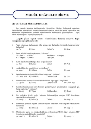 MODÜL DEĞERLENDİRME
                MODÜL DEĞERLENDİRME
OBJEKTİS TEST (ÖLÇME SORULARI)

       Bu kısımda öğrenme faaliyetlerinde öğrendiğiniz bilgileri kullanarak uygulama
faaliyetlerinde gösterdiğiniz becerilerin tümünü kapsayan bir ölçme işlemi yapılacaktır. Bu
performans değerlendirme işlemini öğretmeninizin kontrolünde gerçekleştiriniz. Doğru
olarak düşündüğünüz seçeneği işaretleyiniz.

     Aşağıda çoktan seçmeli sorular bulunmaktadır. Soruları okuyarak doğru
bulduğunuz seçeneği işaretleyiniz.

1.    Web ortamında kullanıcıdan bilgi almak için kullanılan formlarda hangi metotlar
      kullanılır?
      A) Put        B) Post                C) OutPut              D) Send

2.    Form bilgileri hangi tag komutları kullanılır?
      A) <form> … </form>                       B) <form> … </script>
      C) <script> … </form>                     D) Hiçbiri

3.    Form metotlarından hangisi daha az güvenilirdir?
      A) Text         B)Submit               C) Get                     D) Post

4.    Aşağıdakilerden hangisi input type’ındandır?
      A) input         B) Submit              C) Post                   D) eregi

5.    Formlarda düz metin girişi için hangi inptu type’ı kullanılır?
      A) Check Box B) Password                  C) Select Box           D) Text

6.    Formlarda tek seçenekli durumlarda kullanılan input type’ı hangisidir?
      A) Option        B) Radio               C) Select Box            D) Check Box

7.    Formları hazırladıktan sonra formlara girilen bilgileri göndermekten vazgeçmek için
      hangi inptu type’ı kullanılır?
      A) Submit         B) Value              C) Check Box            D) Reset

8.    Bir değişken içinde değer bulunup bulunmadığını sınayan PHP fonksiyonu
      aşağıdakilerden hangisidir?
      A) empty ( )     B) strlen ( )    C) isset ( )        D) eregi ( )

9.    Formlarda girilecek değerin karakter sayısını sınırlamak için hangi PHP fonksiyonu
      kullanılır?
      A) empty ( )     B) strlen ( )          C) isset ( )            D) eregi ( )

10.   Değişkenim içerisi boş olduğunda (değer girilmemişse) TRUE değeri gönderen PHP
      fonksiyonu aşağıdakilerden hangisidir?
      A) eregi ( )     B) strlen ( )           C) isset ( )       D) empty ( )
                                            51
 