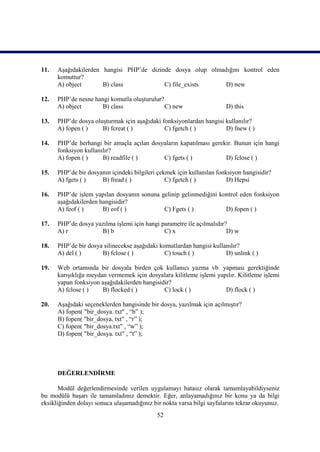 11.   Aşağıdakilerden hangisi PHP’de dizinde dosya olup olmadığını kontrol eden
      komuttur?
      A) object       B) class            C) file_exists     D) new

12.   PHP’de nesne hangi komutla oluşturulur?
      A) object       B) class                C) new                    D) this

13.   PHP’de dosya oluşturmak için aşağıdaki fonksiyonlardan hangisi kullanılır?
      A) fopen ( )    B) fcreat ( )           C) fgetch ( )          D) fnew ( )

14.   PHP’de herhangi bir amaçla açılan dosyaların kapatılması gerekir. Bunun için hangi
      fonksiyon kullanılır?
      A) fopen ( )     B) readfile ( )      C) fgets ( )            D) fclose ( )

15.   PHP’de bir dosyanın içindeki bilgileri çekmek için kullanılan fonksiyon hangisidir?
      A) fgets ( )    B) fread ( )              C) fgetch ( )           D) Hepsi

16.   PHP’de işlem yapılan dosyanın sonuna gelinip gelinmediğini kontrol eden fonksiyon
      aşağıdakilerden hangisidir?
      A) feof ( )      B) eof ( )           C) Fgets ( )           D) fopen ( )

17.   PHP’de dosya yazılma işlemi için hangi parametre ile açılmalıdır?
      A) r           B) b                     C) x                     D) w

18.   PHP’de bir dosya silinecekse aşağıdaki komutlardan hangisi kullanılır?
      A) del ( )      B) fclose ( )            C) touch ( )           D) unlink ( )

19.   Web ortamında bir dosyala birden çok kullanıcı yazma vb. yapması gerektiğinde
      karışıklığa meydan vermemek için dosyalara kilitleme işlemi yapılır. Kilitleme işlemi
      yapan fonksiyon aşağıdakilerden hangisidir?
      A) fclose ( )    B) flocked ( )         C) lock ( )            D) flock ( )

20.   Aşağıdaki seçeneklerden hangisinde bir dosya, yazılmak için açılmıştır?
      A) fopen( "bir_dosya. txt" , “b” );
      B) fopen( "bir_dosya. txt" , “r” );
      C) fopen( "bir_dosya.txt" , “w” );
      D) fopen( "bir_dosya. txt" , “t” );




      DEĞERLENDİRME

       Modül değerlendirmesinde verilen uygulamayı hatasız olarak tamamlayabildiyseniz
bu modülü başarı ile tamamladınız demektir. Eğer, anlayamadığınız bir konu ya da bilgi
eksikliğinden dolayı sonuca ulaşamadığınız bir nokta varsa bilgi sayfalarını tekrar okuyunuz.
                                             52
 