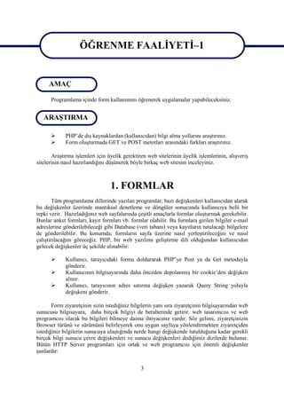 ÖĞRENME FAALİYETİ–1
                   ÖĞRENME FAALİYETİ–1
     AMAÇ

      Programlama içinde form kullanımını öğrenerek uygulamalar yapabileceksiniz.


   ARAŞTIRMA

            PHP’de dış kaynaklardan (kullanıcıdan) bilgi alma yollarını araştırınız.
            Form oluşturmada GET ve POST metotları arasındaki farkları araştırınız.

       Araştırma işlemleri için üyelik gerektiren web sitelerinin üyelik işlemlerinin, alışveriş
sitelerinin nasıl hazırlandığını düşünerek böyle birkaç web sitesini inceleyiniz.



                                 1. FORMLAR
        Tüm programlama dillerinde yazılan programlar, bazı değişkenleri kullanıcıdan alarak
bu değişkenler üzerinde mantıksal denetleme ve döngüler sonucunda kullanıcıya belli bir
tepki verir. Hazırladığınız web sayfalarında çeşitli amaçlarla formlar oluşturmak gerekebilir.
Bunlar anket formları, kayıt formları vb. formlar olabilir. Bu formlara girilen bilgiler e-mail
adreslerine gönderilebileceği gibi Database (veri tabanı) veya kayıtların tutulacağı bölgelere
de gönderilebilir. Bu konumda; formların sayfa üzerine nasıl yerleştirileceğini ve nasıl
çalıştırılacağını göreceğiz. PHP, bir web yazılımı geliştirme dili olduğundan kullanıcıdan
gelecek değişkenler üç şekilde alınabilir:

            Kullanıcı, tarayıcıdaki formu doldurarak PHP’ye Post ya da Get metoduyla
             gönderir.
            Kullanıcının bilgisayarında daha önceden depolanmış bir cookie’den değişken
             alınır.
            Kullanıcı, tarayıcının adres satırına değişken yazarak Query String yoluyla
             değişkeni gönderir.

       Form ziyaretçinin sizin istediğiniz bilgilerin yanı sıra ziyaretçinin bilgisayarından web
sunucusu bilgisayara, daha birçok bilgiyi de beraberinde getirir. web tasarımcısı ve web
programcısı olarak bu bilgileri bilmeye daima ihtiyacınız vardır. Söz gelimi, ziyaretçinizin
Browser türünü ve sürümünü belirleyerek onu uygun sayfaya yönlendirmekten ziyaretçiden
istediğiniz bilgilerin sunucuya ulaştığında nerde hangi değişkende tutulduğuna kadar gerekli
birçok bilgi sunucu çevre değişkenleri ve sunucu değişkenleri dediğimiz dizilerde bulunur.
Bütün HTTP Server programları için ortak ve web programcısı için önemli değişkenler
şunlardır:


                                               3
 