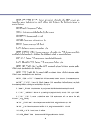 HTTP_ENV_VARS HTTP : Sunucu programın çalışmakta olan PHP dosyası için
oluşturduğu çevre değişkenlerinin yazılı olduğu dizi değişken. Bu değişkenin içinde şu
unsurlar bulunur:

     HOSTNAME: Sunucunun IP adresi

     SHELL: Unix sisteminde kullanılan Shell programı

     HOSTTYPE: Sunucunun adı ve türü

     OSTYPE: Sunucunun işletim sistemi tipi

     HOME: Çalışan programın kök dizini

     PATH: Çalışan programın sunucudaki yolu

       HTTP_SERVER_VARS: Sunucu programın çalışmakta olan PHP dosyasına sunduğu
bazı bilgilerin bulunduğu dizi değişken. Bu değişkenin içinde şu unsurlar bulunur:

     PHP_SELF: Çalışan PHP programının bulunduğu dizin ve adı

     PATH_TRANSLATED: Çalışan PHP programının fiziksel yolu

        HTTP_GET_VARS: Bir Form'dan GET metoduyla alınan bilgilerin anahtar=değer
çiftleri olarak kaydedildiği dizi değişken

        HTTP_POST_VARS: Bir Form'dan POST metoduyla alınan bilgilerin anahtar=değer
çiftleri olarak kaydedildiği dizi değişken

     HTTP_USER_AGENT: Ziyaretçinin bilgisayarında kurulu Internet Browser programı

     QUERY_STRING: Form ile bilgi alırken GET metodunu kullandığımız takdirde
Browser'ın göndereceği bilgilerin tutulduğu değişken

     REMOTE_ADDR: Ziyaretçinin bilgisayarına ISS tarafından atanmış IP adresi

     REQUEST_METHOD: Form ile gelen bilgilerin gönderildiği metot: GET veya POST

      REQUEST_URI: O anda çalışmakta olan PHP dosyasının adı ve varsa bu ada
eklenmiş Query_String

     SCRIPT_FILENAME: O anda çalışmakta olan PHP programının dosya adı

     SCRIPT_URI: O anda çalışmakta olan PHP programının tam URL adresi

     SERVER_ADDR: Sunucunun IP adresi

     SERVER_PROTOCOL: Sunucunun HTTP protokolünün sürümü

                                          4
 