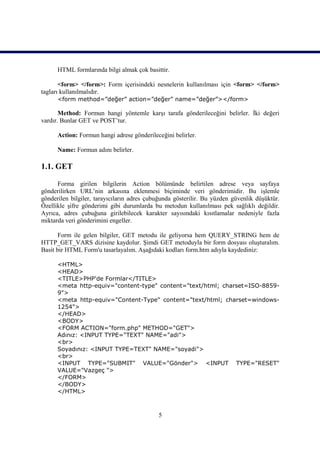 HTML formlarında bilgi almak çok basittir.

       <form> </form>: Form içerisindeki nesnelerin kullanılması için <form> </form>
tagları kullanılmalıdır.
      <form method=”değer” action=”değer” name=”değer”></form>

       Method: Formun hangi yöntemle karşı tarafa gönderileceğini belirler. İki değeri
vardır. Bunlar GET ve POST’tur.

      Action: Formun hangi adrese gönderileceğini belirler.

      Name: Formun adını belirler.

1.1. GET

      Forma girilen bilgilerin Action bölümünde belirtilen adrese veya sayfaya
gönderilirken URL’nin arkasına eklenmesi biçiminde veri gönderimidir. Bu işlemle
gönderilen bilgiler, tarayıcıların adres çubuğunda gösterilir. Bu yüzden güvenlik düşüktür.
Özellikle şifre gönderimi gibi durumlarda bu metodun kullanılması pek sağlıklı değildir.
Ayrıca, adres çubuğuna girilebilecek karakter sayısındaki kısıtlamalar nedeniyle fazla
miktarda veri gönderimini engeller.

       Form ile gelen bilgiler, GET metodu ile geliyorsa hem QUERY_STRING hem de
HTTP_GET_VARS dizisine kaydolur. Şimdi GET metoduyla bir form dosyası oluşturalım.
Basit bir HTML Form'u tasarlayalım. Aşağıdaki kodları form.htm adıyla kaydediniz:

      <HTML>
      <HEAD>
      <TITLE>PHP'de Formlar</TITLE>
      <meta http-equiv="content-type" content="text/html; charset=ISO-8859-
      9">
      <meta http-equiv="Content-Type" content="text/html; charset=windows-
      1254">
      </HEAD>
      <BODY>
      <FORM ACTION="form.php" METHOD="GET">
      Adınız: <INPUT TYPE="TEXT" NAME="adi">
      <br>
      Soyadınız: <INPUT TYPE=TEXT" NAME="soyadi">
      <br>
      <INPUT TYPE="SUBMIT" VALUE="Gönder"> <INPUT TYPE="RESET"
      VALUE="Vazgeç ">
      </FORM>
      </BODY>
      </HTML>



                                            5
 