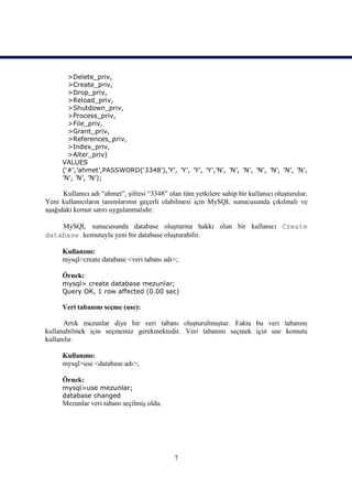 >Delete_priv,
        >Create_priv,
        >Drop_priv,
        >Reload_priv,
        >Shutdown_priv,
        >Process_priv,
        >File_priv,
        >Grant_priv,
        >References_priv,
        >Index_priv,
        >Alter_priv)
      VALUES
      (‘#’,’ahmet’,PASSWORD(‘3348’),’Y’, ’Y’, ’Y’, ’Y’,’N’, ’N’, ’N’, ’N’, ’N’, ’N’, ’N’,
      ’N’, ’N’, ’N’);

      Kullanıcı adı “ahmet”, şifresi “3348” olan tüm yetkilere sahip bir kullanıcı oluşturulur.
Yeni kullanıcıların tanımlarının geçerli olabilmesi için MySQL sunucusunda çıkılmalı ve
aşağıdaki komut satırı uygulanmalıdır.

    MySQL sunucusunda database oluşturma hakkı olan bir kullanıcı Create
database komutuyla yeni bir database oluşturabilir.

      Kullanımı:
      mysql>create database <veri tabanı adı>;

      Örnek:
      mysql> create database mezunlar;
      Query OK, 1 row affected (0.00 sec)

      Veri tabanını seçme (use):

      Artık mezunlar diye bir veri tabanı oluşturulmuştur. Fakta bu veri tabanını
kullanabilmek için seçmemiz gerekmektedir. Veri tabanını seçmek için use komutu
kullanılır.

      Kullanımı:
      mysql>use <database adı>;

      Örnek:
      mysql>use mezunlar;
      database changed
      Mezunlar veri tabanı seçilmiş oldu.




                                              7
 