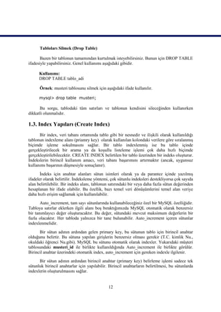 Tabloları Silmek (Drop Table)

       Bazen bir tablonun tamamından kurtulmak isteyebilirsiniz. Bunun için DROP TABLE
ifadesiyle yapabilirsiniz. Genel kullanımı aşağıdaki gibidir.

      Kullanımı:
      DROP TABLE tablo_adi

      Örnek: musteri tablosunu silmek için aşağıdaki ifade kullanılır.

      mysql> drop table musteri;

      Bu sorgu, tablodaki tüm satırları ve tablonun kendisini sileceğinden kullanırken
dikkatli olunmalıdır.

1.3. Index Yapıları (Create Index)
      Bir index, veri tabanı ortamında tablo gibi bir nesnedir ve ilişkili olarak kullanıldığı
tablonun indexleme alanı (priamry key) olarak kullanılan kolondaki verilere göre sıralanmış
biçimde işleme sokulmasını sağlar. Bir tablo indexlenmiş ise bu tablo içinde
gerçekleştirilecek bir arama ya da koşullu listeleme işlemi çok daha hızlı biçimde
gerçekleştirilebilecektir. CREATE INDEX belirtilen bir tablo üzerinden bir indeks oluşturur.
İndekslerin birincil kullanım amacı, veri tabanı başarımını artırmaktır (ancak, uygunsuz
kullanımı başarının düşmesiyle sonuçlanır).
       İndeks için anahtar alanları sütun isimleri olarak ya da parantez içinde yazılmış
ifadeler olarak belirtilir. İndeksleme yöntemi, çok sütunlu indeksleri destekliyorsa çok sayıda
alan belirtilebilir. Bir indeks alanı, tablonun satırındaki bir veya daha fazla sütun değerinden
hesaplanan bir ifade olabilir. Bu özellik, bazı temel veri dönüşümlerini temel alan veriye
daha hızlı erişim sağlamak için kullanılabilir.
       Auto_increment, tam sayı sütunlarında kullanabileceğiniz özel bir MySQL özelliğidir.
Tabloya satırlar eklerken ilgili alanı boş bıraktığımızda MySQL otomatik olarak benzersiz
bir tanımlayıcı değer oluşturacaktır. Bu değer, sütundaki mevcut maksimum değerlerin bir
fazla olacaktır. Her tabloda yalnızca bir tane bulunabilir. Auto_increment içeren sütunlar
indexlenmelidir.
      Bir sütun adının ardından gelen primary key, bu sütunun tablo için birincil anahtar
olduğunu belirtir. Bu sütuna yapılan girişlerin benzersiz olması gerekir (T.C. kimlik Nu.,
okuldaki öğrenci Nu.gibi). MySQL bu sütunu otomatik olarak indexler. Yukarıdaki müşteri
tablosundaki musteri_id ile birlikte kullanıldığında Auto_increment ile birlikte görülür.
Birincil anahtar üzerindeki otomatik index, auto_increment için gereken indexle ilgilenir.
      Bir sütun adının ardından birincil anahtar (primary key) belirleme işlemi sadece tek
sütunluk birincil anahtarlar için yapılabilir. Birincil anahtarların belirtilmesi, bu sütunlarda
indexlerin oluşturulmasını sağlar.


                                              12
 