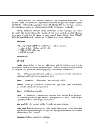 Birincil anahtarlar ya da indexler olmadan da tablo oluşturmak mümkündür. Yeni
başayan MySQL kullanıcılarının karşılaştıkları sorunlardan biri çok hızlı olduğunu duymuş
oldukları bu veri tabanından yeterli performans elde edememektir. Bu performans sorunuyla
karşılaşmalarının nedeni, veri tabanlarında hiçbir index oluşturmamış olmalarıdır.
      MySQL tarafından otomatik olarak oluşturulan indexler başlangıç için işimizi
görecektir. Eğer anahtar olmayan bir sütunda çok fazla sorgu çalıştırdığınızı fark ederseniz
performansı artırmak için bu sütuna bir index eklemek isteyebilirsiniz. Bunu CREATE
INDEX ifadesini kullanarak yapabilirsiniz. Bu ifadenin genel formu aşağıdadır.

      Kullanımı:

      CREATE [ UNIQUE ] INDEX isim ON tablo [ USING yöntem ]
        ( { sütun | ( ifade ) } [ işleç_sınıfı ] [, ...] )
        [ TABLESPACE tablo_alanı ]
        [ WHERE dayanak ]

      Parametreler

      UNIQUE

       İndeks oluşturulurken ve her veri eklenişinde tabloda birbirinin aynı değerler
bulunmaması için sistemin sınama yapmasını sağlar. Girdilerin yinelenmesine sebep olacak
bir veri girme veya güncelleme işleminin yapılmaya çalışılması bir hata üretecektir.

      İsim     : Oluşturulacak indeksin ismi (Burada şema nitelemeli isimler kullanılamaz.
      İndeks daima tabloyu içeren şemada oluşturulur.)

      Tablo     : İndekslenecek tablonun ismi (Şema nitelemeli olabilir.)

      Yöntem : İndeks için kullanılacak yöntemin ismi. Değer olarak, btree, hash, rtree ve
      gist verilebilir. btree öntanımlı yöntemdir.

      Sütun     : Tablo sütunun ismidir.

      İfade      : Tablonun bir ya da daha fazla sütünu ile ilintili bir ifade. İfade, yukarıdaki
      söz diziminde gösterildiği gibi parantez içinde yazılmalıdır. Ancak, ifade bir işlev
      çağrısı biçimindeyse parantez içine alınmayabilir.

      işleç_sınıfı: Bir işleç sınıfının ismidir. Ayrıntılar için aşağıya bakınız.

      tablo_alanı: İndeksin oluşturulacağı tablo alandır. Belirtilmezse default_tablespace
      yapılandırma değişkeninin değeri, bu değişkene bir değer atanmamışsa veri tabanının
      öntanımlı tablo alanı kullanılır.

      Dayanak : Bir kısmi indeks için kısıt ifadesi

                                                13
 