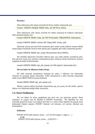 Örnekler:

      films tablosunun title sütunu üzerinde bir B-tree indeksi oluşturmak için:
      mysql> CREATE UNIQUE INDEX title_idx ON films (title);

       films tablosunun code sütunu üzerinde bir indeks oluşturup bu indeksin indexspace
tablo alanında kalması için:
      mysql>CREATE INDEX code_idx ON films(code) TABLESPACE indexspace;

      mysql>CREATE INDEX namex ON "Depo.Dbf" (malz_adi)

     İşletmede çalışan personeli brüt maaşlarına göre azalan sırada (yüksek maaştan düşük
maaşa doğru) listelemek istenirse brüt alanına göre aşağıdaki gibi index oluşturmak gerekir:

      mysql>CREATE INDEX per_maas ON personel (brut DESC);

      Bir okuldaki öğrencileri öncelikle adlarına göre, aynı adda olanları soyadlarına göre,
hem adı hem soyadı aynı olanların ortalamalarına göre sırlanmış olarak listelenmesi istenirse
aşağıdaki komutlar kullanılmalıdır:

      mysql>CREATE INDEX ogr_ad_soyad_ort ON ogrenci (ad,soyad,ort);

      Mevcut Index’in Silinmesi (Index Drop)

      Bir tablo üzerinde tanımlanmış herhangi bir index, o tablonun veri tabanından
silinmesi ile otomatik olarak silinecektir. Tablo silinmeksizin o tablo üzerinde oluşturulan
indek içinse DROP INDEX komutu kullanılır.

      mysql>INDEX DROP ogr_ad_soyad_ort;

      Böylece ogrenci tablosu üzerinde oluşturulmuş ogr_ad_soyad_ort adlı indeks, ogrenci
tablosu veri tabanında kaldığı hâlde silinecektir.

1.4. Insert Kullanımı
      Bir veri tabanı ile işlem yapabilmek için önce ona veri girmemiz gerekir. Bunu
yapmanın en yaygın yolu da MySQL’in INSERT komutudur. Bir tablodaki her satır
normalde gerçek bir nesne veya ilişkiyi tarif eder ve o satırın sütun değerleri bu gerçek nesne
hakkındaki bilgileri depolar, INSERT ifadesini veri tabanına veri satırları eklemek için
kullanabiliriz.

      Kullanımı:

      INSERT INTO tablo [(kolon, kolon, ...)] VALUES (değer-1, değer-2, ...)
          ya da
        INSERT INTO tablo [(kolon, kolon, ...)] SELECT ....

                                              14
 