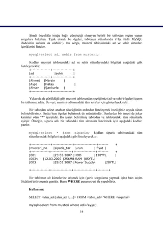 Şimdi öncelikle isteğe bağlı cümleciği olmayan belirli bir tablodan seçim yapan
sorgulara bakalım. Tipik olarak bu ögeler, tablonun sütunlarıdır (Her türlü MySQL
ifadesinin sonucu da olabilir.). Bu sorgu, musteri tablosundaki ad ve sehir sütunları
içeriklerini listeler.

      mysql>select ad, sehir from musteri;

       Kodları musteri tablosundaki ad ve sehir sütunlarındaki bilgileri aşağıdaki gibi
listeleyecektir:
      +--------------+---------------+
      |ad              |sehir        |
      +--------------+---------------+
      |Ahmet |Mersin          |
      |Ayşe     |Hatay                |
      |Ahsen    |Şanlıurfa    |
      +--------------+---------------+

       Yukarıda da görüldüğü gibi musteri tablosundan seçtiğimiz (ad ve sehir) ögeleri içeren
bir tablomuz oldu. Bu veri, musteri tablosundaki tüm satırlar için gösterilmektedir.

       Bir tablodan select anahtar sözcüğünün ardından listeleyerek istediğiniz sayıda sütun
belirtebilirsiniz. Başka bazı ögeleri belirtmek de mümkündür. Bunlardan bir tanesi de joker
karakter olan “*” işaretidir. Bu işaret belirtilmiş tablodan ve tablolardaki tüm sütunlarla
eşleşir. Örneğin, siparis adlı bir tablodaki tüm sütunları listelemek için aşağıdaki kodları
yazılır.

      mysql>select * from siparis; kodları siparis tablosundaki tüm
      sütunlarındaki bilgileri aşağıdaki gibi listeleyecektir:

      +--------------+---------------+----------------+-------    +
      |musteri_no      |siparis_tar |urun           | fiyat |
      +-------------+---------------+----------------+--------    +
      |001             |23.03.2007 |HDD             |120YTL       |
      |0034     |12.03.2007 |256MB RAM |85YTL|
      |003             |28.03.2007 |Power Supply            |28YTL|

      +-------------+---------------+----------------+--------+

       Bir tablonun alt kümelerine erişmek için (şartlı sorgulama yapmak için) bazı seçim
ölçütleri belirtmemiz gerekir. Bunu WHERE parametresi ile yapabiliriz.

      Kullanımı:

      SELECT <alan_adi [alan_adi1,…]> FROM <tablo_adi> WHERE <koşullar>

      mysql>select from musteri where adi=’ayşe’;

                                             16
 