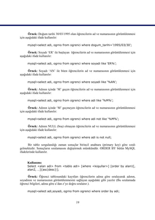 Örnek: Doğum tarihi 30/03/1995 olan öğrencilerin ad ve numarasının görüntülenmesi
için aşağıdaki ifade kullanılır:

     mysql>select adi, ogrno from ogrenci where dogum_tarihi=’1995/03/30’;

      Örnek: Soyadı ‘ER’ ile başlayan öğrencilerin ad ve numarasının görüntülenmesi için
aşağıdaki ifade kullanılır:

     mysql>select adi, ogrno from ogrenci where soyadi like ‘ER%’;

      Örnek: Soyadı ‘AN’ ile biten öğrencilerin ad ve numarasının görüntülenmesi için
aşağıdaki ifade kullanılır:

     mysql>select adi, ogrno from ogrenci where soyadi like ‘%AN’;

      Örnek: Adının içinde ‘M’ geçen öğrencilerin ad ve numarasının görüntülenmesi için
aşağıdaki ifade kullanılır:

     mysql>select adi, ogrno from ogrenci where adi like ‘%M%’;

       Örnek: Adının içinde ‘M’ geçmeyen öğrencilerin ad ve numarasının görüntülenmesi
için aşağıdaki ifade kullanılır:

     mysql>select adi, ogrno from ogrenci where adi not like ‘%M%’;

       Örnek: Adının NULL (boş) olmayan öğrencilerin ad ve numarasının görüntülenmesi
için aşağıdaki ifade kullanılır:

     mysql>select adi, ogrno from ogrenci where adi is not null;

       Bir tablo sorgulandığı zaman sonuçlar birincil anahtara (primary key) göre sıralı
gelmektedir. Sonuçların sıralamasını değiştirmek mümkündür. ORDER BY bütün MySQL
ifadelerinde kullanılır.


     Kullanımı:
     Select <alan adi> from <tablo adi> [where <koşullar>] [order by alan1[,
     alan2, …]{asc|desc}];

      Örnek: Öğrenci tablosundaki kayıtları öğrencilerin adına göre sıralayarak adının,
soyadının ve numarasının görüntülenmesini sağlayan aşağıdaki gibi yazılır (Bu sıralamada
öğrenci bilgileri, adına göre a’dan z’ye doğru sıralanır.).

     mysql>select adi,soyadi, ogrno from ogrenci where order by adi;


                                          19
 