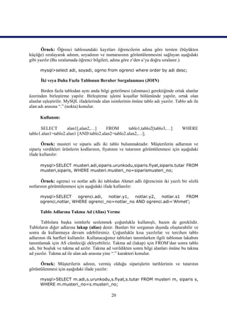 Örnek: Öğrenci tablosundaki kayıtları öğrencilerin adına göre tersten (büyükten
küçüğe) sıralayarak adının, soyadının ve numarasının görüntülenmesini sağlayan aşağıdaki
gibi yazılır (Bu sıralamada öğrenci bilgileri, adına göre z’den a’ya doğru sıralanır.).

      mysql>select adi, soyadi, ogrno from ogrenci where order by adi desc;

      İki veya Daha Fazla Tablonun Beraber Sorgulanması (JOIN)

       Birden fazla tablodan aynı anda bilgi getirilmesi (alınması) gerektiğinde ortak alanlar
üzerinden birleştirme yapılır. Birleştirme işlemi koşullar bölümünde yapılır, ortak olan
alanlar eşleştirilir. MySQL ifadelerinde alan isimlerinin önüne tablo adı yazılır. Tablo adı ile
alan adı arasına “.” (nokta) konulur.

      Kullanım:

      SELECT        alan1[,alan2,…]     FROM        tablo1,tablo2[tablo3,…]           WHERE
tablo1.alan1=tablo2.alan1 [AND tablo2.alan2=tablo2.alan2,…];

       Örnek: musteri ve siparis adlı iki tablo bulunmaktadır. Müşterilerin adlarının ve
sipariş verdikleri ürünlerin kodlarının, fiyatının ve tutarının görüntülenmesi için aşağıdaki
ifade kullanılır:

      mysql>SELECT musteri.adi,siparis.urunkodu,siparis.fiyat,siparis.tutar FROM
      musteri,siparis, WHERE musteri.musteri_no=siparismusteri_no;

       Örnek: ogrenci ve notlar adlı iki tablodan Ahmet adlı öğrencinin iki yazılı bir sözlü
notlarının görüntülenmesi için aşağıdaki ifade kullanılır:

      mysql>SELECT      ogrenci.adi, notlar.y1, notlar.y2,  notlar.s1 FROM
      ogrenci,notlar, WHERE ogrenci_no=notlar_no AND ogrenci.adi=’Ahmet’;

      Tablo Adlarına Takma Ad (Alias) Verme

       Tablolara başka isimlerle seslenmek çoğunlukla kullanışlı, bazen de gereklidir.
Tabloların diğer adlarına lakap (alias) denir. Bunları bir sorgunun dışında oluşturabilir ve
sonra da kullanmaya devam edebilirsiniz. Çoğunlukla kısa yazılırlar ve tercihen tablo
adlarının ilk harfleri kullanılır. Kullanacağımız tabloları tanımlarken ilgili tablonun lakabını
tanımlamak için AS cümleciği ekleyebiliriz. Takma ad (lakap) için FROM’dan sonra tablo
adı, bir boşluk ve takma ad azılır. Takma ad verildikten sonra bilgi alanları önüne bu takma
ad yazılır. Takma ad ile alan adı arasına yine “.” karakteri konulur.

      Örnek: Müşterilerin adının, vermiş olduğu siparişlerin tarihlerinin ve tutarının
görüntülenmesi için aşağıdaki ifade yazılır:

      mysql>SELECT m.adi,s.urunkodu,s.fiyat,s.tutar FROM musteri m, siparis s,
      WHERE m.musteri_no=s.musteri_no;

                                              20
 
