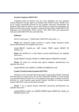 Kayıtları Gruplama (GROUP BY)

       Çoğunlukla belirli bir kümenin içine kaç satırın düştüğünü veya bazı sütunların
ortalama değerlerini (örneğin, öğrenci not ortalaması gibi) bilmek istersiniz. MySQL’de bu
tip bir sorguyu yanıtlamada kullanılan bir dizi gruplama fonksiyonu bulunmaktadır. Bu
gruplama fonksiyonları bir tabloya veya bir tablo içindeki veri gruplarına uygulanabilir. Bu
gruplar üzerinde çeşitli işlemler yapılabilir. Listelenecek bilgi alanları mutlaka GROUP BY
ifadesinden sonra belirtilmelidir. SUM, COUNT, AVG, MIN, MAX gibi fonksiyonlarla
kullanılan alanlar GROUP BY’dan sonra belirtilmez.

      Kullanımı:

      SELECT alan1[,alan2,…] FROM tablo1 GROUP BY alan1[,alan2,…];

       Örnek: Her müşterinin müşteri numarası ve yapmış olduğu siparişlerin toplam
tutarının görüntülenmesi için aşağıdaki ifade yazılır:

      mysql>SELECT       musteri_no,     SUM     (tutar)   FROM     siparis   GROUP      BY
      musteri_no;

      Örnek: Bir okuldaki kız ve erkek öğrenci sayısının görüntülenmesi için aşağıdaki
      ifade yazılır:

      mysql>SELECT cinsiyeti, COUNT (*) FROM ongrenci GROUP BY cinsiyeti;

      Örnek: Bir okulun her sınıfında kaçar öğrenci olduğunun görüntülenmesi için
aşağıdaki ifade yazılır:

      mysql>SELECT sinif, COUNT (*) FROM sinif GROUP BY sinif;

      Gruplar Üzerinde Koşullu Sorgulama (HAVING)

      Gruplanmış veriler içerisinde belli koşula uyanlar sorgulanacaksa MySQL cümlesinde
HAVING ifadesi ile koşullar yazılır. Bu tür SQL cümlelerinde WHERE ile yazılan koşullar
varsa öncelikle bunlar göz önüne alınır, sonra gruplama işlemi yapılır. Gruplama sonunda da
HAVING ile verilen koşullara uygun kayıtlar listelenir. HAVING ile verilecek koşullar
mutlaka GROUP BY yanına yazılan alanlar olmalıdır.

      Örnek: 5’ ten az siparişte bulunan müşterilerin numarasının görüntülenmesi için
aşağıdaki ifade yazılır:

      mysql>SELECT musteri_no, COUNT(*)FROM siparis GROUP BY musteri_no
      HAVING count(*)<5;




                                            21
 