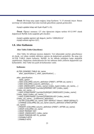 Örnek: Bir kitap satışı yapan mağaza, kitap fiyatlarını % 15 artırmak istiyor. Bunun
için kitap veri tabanındaki fiyat alanı üzerinde güncelleme yapmak gerekecektir.

      mysql>update kitap set fiyat=fiyat*1.15;

       Örnek: Öğrenci numarası 127 olan öğrencinin doğum tarihini 03/12/1997 olarak
değiştirecek MySQL kodu aşağıdaki gibi olacaktır:

      mysql>update ogrenci set dogum_tarihi=’1995/03/12’
      mysql>where ogrno=127;

1.8. Alter Kullanımı
      Alter Table (Tablo Güncelleme)

      Alter Table, bir tablonun tanımını değiştirir. Veri tabanındaki satırları güncellemeye
ek olarak, veri tabanı içindeki tabloların yapısını da değiştirmek gerekebilir. Bu amaç için
ALTER TABLE ifadesi kullanılır. MySQL ile bir tabloda istediğiniz kadar değişiklik
yapabilirsiniz. Değiştirme cümleciklerinin her biri tablonun farklı yönlerini değiştirmek için
kullanılabilir. Alter Table’nin çeşitli alt kullanımları vardır.

      Kullanımı:

      ALTER [IGNORE] TABLE tbl_name
        alter_specification [, alter_specification] ...

      alter_specification:
          table_option ...
        | ADD [COLUMN] column_definition [FIRST | AFTER col_name ]
        | ADD [COLUMN] (column_definition,...)
        | ADD {INDEX|KEY} [index_name] [index_type] (index_col_name,...)
        | ADD [CONSTRAINT [symbol]]PRIMARY KEY [index_type]
      (index_col_name,...)
        | ADD [CONSTRAINT [symbol]]UNIQUE [INDEX|KEY] [index_name]
      [index_type] (index_col_name,...)
        | ADD [CONSTRAINT [symbol]]FOREIGN KEY [index_name]
      (index_col_name,...)[reference_definition]
        | ALTER [COLUMN] col_name {SET DEFAULT literal | DROP DEFAULT}
        | CHANGE [COLUMN] old_col_name column_definition [FIRST|AFTER
      col_name]
        | MODIFY [COLUMN] column_definition [FIRST | AFTER col_name]
        | DROP [COLUMN] col_name
        | DROP PRIMARY KEY
        | DROP {INDEX|KEY} index_name
        | DROP FOREIGN KEY fk_symbol
        | DISABLE KEYS
        | ENABLE KEYS

                                             23
 