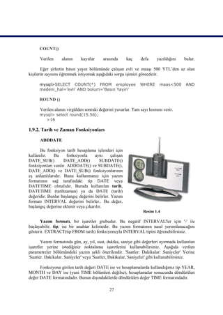 COUNT()

      Verilen      alanın     kayıtlar    arasında       kaç   defa    yazıldığını     bulur.

       Eğer şirketin basın yayın bölümünde çalışan evli ve maaşı 500 YTL’den az olan
kişilerin sayısını öğrenmek istiyorsak aşağıdaki sorgu işimizi görecektir.

      mysql>SELECT COUNT(*) FROM employee                      WHERE     maas<500      AND
      medeni_hal='evli' AND bolum='Basın Yayın'

      ROUND ()

      Verilen alanın virgülden sonraki değerini yuvarlar. Tam sayı kısmını verir.
      mysql> select round(15.56);
        >16

1.9.2. Tarih ve Zaman Fonksiyonları

      ADDDATE

      Bu fonksiyon tarih hesaplama işlemleri için
kullanılır.   Bu      fonksiyonla    aynı      çalışan
DATE_SUB()         DATE_ADD()           SUBDATE()
fonksiyonları vardır. ADDDATE() ve SUBDATE(),
DATE_ADD() ve DATE_SUB() fonksiyonlarının
eş anlamlılarıdır. Bunu kullanmanız için yazım
formatının sağ tarafındaki tip DATE veya
DATETIME olmalıdır. Burada kullanılan tarih,
DATETIME (tarihzaman) ya da DATE (tarih)
değeridir. Bunlar başlangıç değerini belirler. Yazım
formatı INTERVAL değerini belirler.. Bu değer,
başlangıç değerine eklenir veya çıkarılır.
                                                                Resim 1.4

      Yazım formatı, bir işaretler grubudur. Bu negatif INTERVAL'ler için '-' ile
başlayabilir. tip; ise bir anahtar kelimedir. Bu yazım formatının nasıl yorumlanacağını
gösterir. EXTRACT(tip FROM tarih) fonksiyonuyla INTERVAL tipini öğrenebilirsiniz.

       Yazım formatında gün, ay, yıl, saat, dakika, saniye gibi değerleri ayırmada kullanılan
işaretler yerine istediğiniz noktalama işaretlerini kullanabilirsiniz. Aşağıda verilen
parametreler bölümündeki yazım şekli önerilendir. 'Saatler: Dakikalar: Saniyeler' Yerine
'Saatler. Dakikalar. Saniyeler' veya 'Saatler, Dakikalar, Saniyeler' gibi kullanabilirsiniz.

      Fonksiyona girilen tarih değeri DATE ise ve hesaplamalarda kullandığınız tip YEAR,
MONTH ve DAY ise (yani TIME bölümleri değilse); hesaplamalar sonucunda döndürülen
değer DATE formatındadır. Bunun dışındakilerde döndürülen değer TIME formatındadır.

                                              27
 