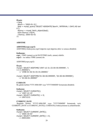 Örnek:
    <?php
     $tarih = '2005-01-31';
     $sql = mysql_query("SELECT ADDDATE('$tarih', INTERVAL 1 DAY) AS tari
    h");
     $sonuc = mysql_fetch_object($sql);
     echo $sonuc->tarih;
     //Sonuç: 2005-02-01
    ?>


    ADDTIME

    ADDTIME(expr,expr2)
    ADDTIME() fonksiyonu expr2 değerini expr değerine ekler ve sonucu döndürür.

    Kullanımı:
    expr : TIME (zaman) ya da DATETIME (tarih, zaman) olabilir.
    expr2 : ise sadece TIME (zaman) dır.

    ADDTIME(expr,expr2)

    Örnek:
    mysql> SELECT ADDTIME('1997-12-31 23:59:59.999999', '1
    1:1:1.000002');
      -> '1998-01-02 01:01:01.000001'

    mysql> SELECT ADDTIME('01:00:00.999999', '02:00:00.999998');
      -> '03:00:01.999997'

    CURDATE
    Bu günün tarihini 'YYY-MM-DD' veya 'YYYYMMDD' formatında döndürür.

    Kullanımı:
    mysql> SELECT CURDATE();
      -> '1997-12-15'
    mysql> SELECT CURDATE() + 0;
      -> 19971215

    CURRENT_DATE
    Bugünün tarihini 'YYYY-MM-DD' veya 'YYYYMMDD' formatında verir.
CURRENT_DATE ve CURRENT_DATE(), CURDATE() fonksiyonunun eş anlamlılarıdır.

    Kullanımı:
    mysql> SELECT CURRENT_DATE();
      -> '2005-10-03'
    mysql> SELECT CURRENT_DATE() + 0;
      -> 20051003
                                        29
 