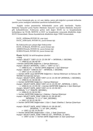 Yazım formatında gün, ay, yıl, saat, dakika, saniye gibi değerleri ayırmada kullanılan
işaretler yerine istediğiniz noktalama işaretlerini kullanabilirsiniz.
      Aşağıda verilen parametreler bölümündeki yazım şekli önerilendir. 'Saatler:
Dakikalar: Saniyeler' yerine 'Saatler. Dakikalar. Saniyeler' veya Saatler, Dakikalar, Saniyeler'
gibi kullanabilirsiniz. Fonksiyona girilen tarih değeri DATE ise ve hesaplamalarda
kullandığınız tip YEAR, MONTH ve DAY ise hesaplamalar sonucunda döndürülen değer
DATE formatındadır. Bunun dışındakilerde döndürülen değer TIME formatındadır.

      DATE_ADD(date,INTERVAL expr type)
      DATE_ADD (tarih, INTERVAL yazım formatı tip)

      Bu fonksiyonla aynı çalışan diğer fonksiyonlar
      DATE_SUB(tarih, INTERVAL yazım formatı tip)
      ADDDATE(tarih, INTERVAL yazım formatı tip)
      SUBDATE(tarih, INTERVAL yazım formatı tip)

      Örnek: MySQL’de tarih hesaplama işlemleri
      <?php
      mysql> SELECT "1997-12-31 23:59:59" + INTERVAL 1 SECOND;
        -> 1998-01-01 00:00:00 -
      >Verilen DATETIME Değerine 1 Saniye Ekleniyor...
      mysql> SELECT INTERVAL 1 DAY + "1997-12-31";
        -> 1998-01-01 -> Verilen DATE Değerine 1 Gün Ekleniyor
      mysql> SELECT "1998-01-01" - INTERVAL 1 SECOND;
        -> 1997-12-31 23:59:59 -
      > Verilen DATE veya DATETIME Değerine 1 Saniye Ekleniyor ve Sonucu DA
      TETIME Formatında Veriyor.
      mysql> SELECT DATE_ADD("1997-12-31 23:59:59",INTERVAL 1 SECOND);
        -> 1998-01-01 00:00:00 -
      > Verilen DATETIME Değerine 1 Saniye Ekleniyor
      mysql> SELECT DATE_ADD("1997-12-31 23:59:59", INTERVAL 1 DAY);
        -> 1998-01-01 23:59:59 ->Verilen DATETIME Değerine 1 Gün Ekleniyor
      mysql> SELECT DATE_ADD("1997-12-31 23:59:59",
      INTERVAL "1:1" MINUTE_SECOND);
        -> 1998-01-01 00:01:00 -
      > Verilen DATETIME Değerine 1 Dakika 1 Saniye Ekleniyor
      mysql> SELECT DATE_SUB("1998-01-01 00:00:00",
                 INTERVAL "1 1:1:1" DAY_SECOND);
        -> 1997-12-30 22:58:59 -
      > Verilen DATETIME Değerinden 1 Gün 1 Saat:1Dakika:1 Saniye Çıkarılıyor

      mysql> SELECT DATE_ADD("1998-01-01 00:00:00",
                     INTERVAL "-1 10" DAY_HOUR);
           -> 1997-12-30 14:00:00 -
      > Verilen DATETIME Değerinden 1 Gün, 1 Saat Çıkarılıyor
      mysql> SELECT DATE_SUB("1998-01-02", INTERVAL 31 DAY);
           -> 1997-12-02 -> Verilen DATE Değerinden 31 Gün Çıkarılıyor

                                              31
 