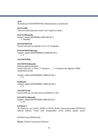 DAY
Bu fonksiyon DAYOFMONTH() fonksiyonunun eş anlamlısıdır.

DAYNAME
Tarih için hafta günlerinin ismini verir ( İngilizce olarak ).

DAYNAME(tarih)
mysql> select DAYNAME("2005-08-22");
  -> 'Monday'

DAYOFMONTH
Geçerli tarih için ayın gününü verir (1-31 aralığında).

DAYOFMONTH(tarih)
mysql> select DAYOFMONTH('1998-02-03');
  -> 3

DAYOFWEEK

DAYOFWEEK(tarih)
Haftanın gününü döndürür.
Geçerli tarih için: (1=Pazar, 2= Pazartesi, ......7= Cumartesi) Bu değerler, ODBC
standardıyla aynıdır.

mysql> select DAYOFWEEK('1998-02-03');
  -> 3

Kullanımı:
mysql> select DAYOFWEEK('1998-02-03');
  -> 3

DAYOFYEAR
Geçerli tarih için yılın gün sayısını döndürür (1-366).

DAYOFYEAR(tarih)
mysql> select DAYOFYEAR('1998-02-03');
  -> 34

EXTRACT
Bu fonksiyon, aynı DATE_ADD() ve DATE_SUB() fonksiyonlarındaki INTERVAL
tiplerini kullanır. Yalnız tarih hesaplamaları yerine tarihten payları çıkarır.


EXTRACT(typ FROM tarih)

Örnek: EXTRACT() Kullanım Örnekleri


                                         35
 