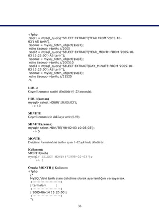 <?php
 $sql1 = mysql_query("SELECT EXTRACT(YEAR FROM '2005-10-
03') AS tarih");
 $sonuc = mysql_fetch_object($sql1);
 echo $sonuc->tarih; //2005
 $sql2 = mysql_query("SELECT EXTRACT(YEAR_MONTH FROM '2005-10-
03 15:25:00') AS tarih");
 $sonuc = mysql_fetch_object($sql2);
 echo $sonuc->tarih; //200510
 $sql3 = mysql_query("SELECT EXTRACT(DAY_MINUTE FROM '2005-10-
03 15:25:00') AS tarih");
 $sonuc = mysql_fetch_object($sql3);
 echo $sonuc->tarih; //31525
?>

HOUR
Geçerli zamanın saatini döndürür (0–23 arasında).

HOUR(zaman)
mysql> select HOUR('10:05:03');
  -> 10

MINUTE
Geçerli zaman için dakikayı verir (0-59).

MINUTE(zaman)
mysql> select MINUTE('98-02-03 10:05:03');
  -> 5

MONTH
Datetime formatındaki tarihin ayını 1-12 şeklinde döndürür.

Kullanımı:
MONTH(tarih)
mysql> SELECT MONTH('1998–02–03');
     -> 2

Örnek: MONTH () Kullanımı
<?php
 /*
 MySQL'deki tarih alanı datetime olarak ayarlandığını varsayarsak.
 +---------------------+
 | tarihalani       |
 +---------------------+
 | 2005-06-14 15:20:00 |
 +---------------------+
 */

                                       36
 