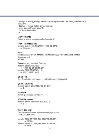 $sorgu = mysql_query("SELECT MONTH(tarihalani) AS tarih_alani FROM t
abloadi");
 $sonuc = mysql_fetch_array($sorgu);
 echo $sonuc["tarih_alani"];
 //Çıktısı 6 Olacaktır
?>

MONTHNAME
Tarih için ayların ismini verir (İngilizce olarak).

MONTHNAME(tarih)
mysql> select MONTHNAME("1998-02-05");
  -> 'February'

NOW
Şimdiki zamanı 'YYYY-MM-DD HH:MM:SS' veya YYYYMMDDHHMMSS
formatında verir.
NOW()

Örnek: NOW() Kullanım Örnekleri
mysql> SELECT NOW();
  -> '1997-12-15 23:50:26'
mysql> SELECT NOW() + 0;
  -> 19971215235026

QUARTER
Geçerli tarih için yılın kaçıncı çeyreği olduğunu (1-4) döndürür.

QUARTER(tarih)
mysql> select QUARTER('98-04-01');
  -> 2

SECOND
Zaman için saniyeyi verir (0-59).

SECOND(zaman)
mysql> select SECOND('10:05:03');
  -> 3


TIME_TO_SEC
Fonksiyona verilen saat argümanını saniyeye çevirir.
TIME_TO_SEC(saat)

mysql> SELECT TIME_TO_SEC('22:23:00');
      -> 80580
mysql> SELECT TIME_TO_SEC('00:39:38');
      -> 2378
                                         37
 