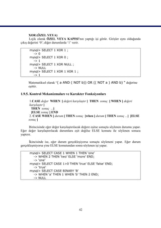 XOR (ÖZEL VEYA)
       Lojik olarak ÖZEL VEYA KAPISI’nın yaptığı işi görür. Girişler aynı olduğunda
çıkış değerini ‘0’; diğer durumlarda ‘1’ verir.

      mysql> SELECT      1 XOR 1 ;
        -> 0
      mysql> SELECT      1 XOR 0 ;
        -> 1
      mysql> SELECT      1 XOR NULL ;
        -> NULL
      mysql> SELECT      1 XOR 1 XOR 1 ;
        -> 1

      Matematiksel olarak “( a AND ( NOT b)) OR (( NOT a ) AND b) “ değerine
      eşittir.

1.9.5. Kontrol Mekanizmaları ve Karakter Fonksiyonları

       1.CASE değer WHEN [ değeri karşılaştır ] THEN sonuç [ WHEN [ değeri
       karşılaştır ]
        THEN sonuç ...]
        [ELSE sonuç ] END
       2. CASE WHEN [ durum ] THEN sonuç [when [ durum ] THEN sonuç ...] [ELSE
      sonuç ]

       Birincisinde eğer değer karşılaştırılacak değere eşitse sonuçta söylenen durumu yapar.
Eğer değer karşılaştırılacak durumlara eşit değilse ELSE komutu ile söylenen sonucu
yaptırır.

      İkincisinde ise, eğer durum gerçekleşiyorsa sonuçta söyleneni yapar. Eğer durum
gerçekleşmiyorsa yine ELSE komutundan sonra söylenen işi yapar.

      mysql> SELECT CASE 1 WHEN 1 THEN ‘one’
        -> WHEN 2 THEN ‘two’ ELSE ‘more’ END;
        -> ‘one’
      mysql> SELECT CASE 1>0 THEN ‘true’ ELSE ‘false’ END;
        -> ‘true’
      mysql> SELECT CASE BINARY ‘B’
        -> WHEN ‘a’ THEN 1 WHEN ’b’ THEN 2 END;
        -> NULL




                                             42
 