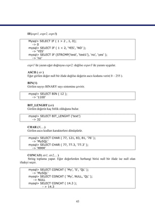 IF(expr1, expr2, expr3)

      Mysql> SELECT IF ( 1 > 2 , 1, 0);
        -> 0
      mysql> SELECT IF ( 1 < 2, ‘YES’, ‘NO’ );
        -> ‘YES’
      mysql> SELECT IF (STRCMP(‘test’, ‘test1’), ‘no’, ‘yes’ );
        -> ‘no’

     expr1’de yazan eğer doğruysa expr2; değilse exper3’de yazanı uygular.

     ASCII ( str )
     Eğer girilen değer null bir ifade değilse değerin ascıı kodunu verir( 0 – 255 ).

     BIN(N)
     Girilen sayıyı BINARY sayı sistemine çevirir.

      mysql> SELECT BIN ( 12 );
        -> ‘1100’

     BIT_LENGHT (str)
     Girilen değerin kaç bitlik olduğunu bulur.

      mysql> SELECT BIT_LENGHT (‘text’)
        -> 32

     CHAR (N,....)
     Girilen ascıı kodları karakterlere dönüştürür.

      mysql> SELECT CHAR ( 77, 121, 83, 81, ‘76’ );
        -> ‘MySQL’
      mysql> SELECT CHAR ( 77, 77.3, ‘77.3’ );
        -> ‘MMM’

      CONCAT( str1, str2,... )
      String toplama yapar. Eğer değerlerden herhangi birisi null bir ifade ise null olan
ifadeyi seçer.

      mysql> SELECT CONCAT ( ‘My’, ‘S’, ‘QL’ );
        -> ‘MySQL’
      mysql> SELECT CONCAT ( ‘My’, NULL, ‘QL’ );
         -> NULL
      mysql> SELECT CONCAT ( 14.3 );
              - > 14.3




                                             43
 