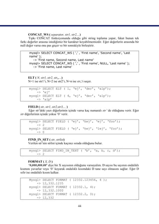 CONCAT_WS ( separator, str1, str2,...)
       Tıpkı CONCAT fonksiyonunda olduğu gibi string toplama yapar, fakat bunun tek
farkı değerler arasına istediğimiz bir karakter koyabilmemizdir. Eğer değerlerin arasında bir
null değer varsa onu pas geçer ve bir sonrakiyle birleştirir.

      mysql> SELECT CONCAT_WS ( ‘,’ , ‘First name’, ‘Second name’, ‘Last
      name’ );
        -> ‘First name, Second name, Last name’
      mysql> SELECT CONCAT_WS ( ‘,’ , ‘First name’, NULL, ‘Last name’ );
        -> ‘First name, Last name’


      ELT ( N, str1, str2, strn,...)
      N=1 ise str1’i, N=2 ise str2’i, N=n ise strn‘i seçer.

      mysql>     SELECT ELT ( 1, ‘ej’, ‘der’, ‘alp’);
          ->     ‘ej’
      mysql>     SELECT ELT ( 4, ‘ej’, ‘der’, ‘alp’);
          ->     ‘alp’

       FIELD ( str, str1, str2,str3,... )
       Eğer str’deki yazı diğerlerinin içinde varsa kaç numaralı str’ de olduğunu verir. Eğer
str diğerlerinin içinde yoksa ‘0’ verir.

      mysql>     SELECT FIELD ( ‘ej’, ‘hej’, ‘ej’, ‘foo’);
          ->     2
      mysql>     SELECT FIELD ( ‘ej’, ‘hej’, ‘lej’, ‘foo’);
          ->     0

      FIND_IN_SET ( str, strlist)
      Verilen str’nin strlist içinde kaçıncı sırada olduğunu bulur.

      mysql> SELECT FIND_IN_TEXT ( ‘b’, ‘a, b, c, d’);
          -> 2

        FORMAT ( X, D )
        ‘#,###,###.##’ diye bir X sayısının olduğunu varsayalım. D sayısı bu sayının ondalıklı
kısmını yuvarlar veya ‘0’ koyarak ondalıklı kısımdaki D tane sayı olmasını sağlar. Eğer D
sıfır ise ondalıklı kısım kalkar.

      Mysql>     SELECT FORMAT ( 12332.123456, 4 );
          ->     12,332.1235
      mysql>     SELECT FORMAT ( 12332.1, 4);
          ->     12,332.1000
      mysql>     SELECT FORMAT ( 12332.2, 0);
          ->     12,332

                                               44
 