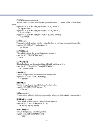 INSERT(str,pos,len,newstr)
         Verilen metin içerisine istenilen posizyondan itibaren ‘ ’ işareti içinde verilen değeri
yazar.
         mysql> SELECT INSERT('Quadratic', 3, 4, 'What');
          -> 'QuWhattic'
         mysql> SELECT INSERT('Quadratic', -1, 4, 'What');
           -> 'Quadratic'
         mysql> SELECT INSERT('Quadratic', 3, 100, 'What');
           -> 'QuWhat'

         LEFT(str,len)
         Parantez içerisinde verilen metnin, verilen karakter sayısı kadarını soldan itibaren alır.
         mysql> SELECT LEFT('foobarbar', 5);
            -> 'fooba'

         LENGTH(str)
         ‘’ (tırnak) içinde verilen string ifadenin sayısını verir.
         mysql> SELECT LENGTH('text');
           -> 4

         LOWER(str)
         Büyük harflerle yazılan string ifadeyi küçük harflere çevirir.
         mysql> SELECT LOWER('QUADRATICALLY');
           -> 'quadratically'

         LTRIM(str)
         Yazılan string ifadenin solunda bulunan boşluğu siler.
         mysql> SELECT LTRIM(' barbar');
           -> 'barbar'

         RTRIM(str)
         Yazılan string ifadenin sağında bulunan boşluğu siler.
         mysql> SELECT LTRIM(‘barbar             ');
           -> 'barbar'

         MID(str,pos,len)
         Verilen string, soldan belirtilen pozisyonundan itibaren belirtilen kadar karakterini alır.

         REPEAT(str,count)
         Tırnak içinde verilen karakteri istendiği kadar yazdırır.
         mysql> SELECT REPEAT('MySQL', 3);
           -> 'MySQLMySQLMySQL'

         REVERSE(str)
         Verilen string ifadeyi tersinden yazdırır.
         mysql> SELECT REVERSE('abc');
           -> 'cba'

                                                   45
 