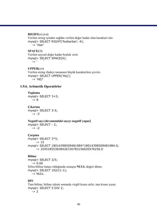 RIGHT(str,len)
     Verilen string içinden sağdan verilen değer kadar olan karakteri alır.
     mysql> SELECT RIGHT('foobarbar', 4);
       -> 'rbar'

     SPACE(N)
     Verilen sayısal değer kadar boşluk verir.
     mysql> SELECT SPACE(6);
       -> '   '

     UPPER(str)
     Verilen string ifadeyi tamamen büyük karakterlere çevirir.
     mysql> SELECT UPPER('Hej');
       -> 'HEJ'

1.9.6. Aritmetik Operatörler
     Toplama
     mysql> SELECT 3+5;
       -> 8

     Çıkarma
     mysql> SELECT 3-5;
       -> -2

     Negatif sayı (devamındaki sayıyı negatif yapar)
     mysql> SELECT - 2;
       -> -2

     Çarpma
     mysql> SELECT 3*5;
         -> 15
     mysql> SELECT 18014398509481984*18014398509481984.0;
         -> 324518553658426726783156020576256.0

     Bölme
     mysql> SELECT 3/5;
       -> 0.60
     Sıfıra bölme hatası olduğunda sonuçta NULL değeri döner.
     mysql> SELECT 102/(1-1);
       -> NULL

     DIV
     Tam bölme; bölme işlemi sonunda virgül kısmı atılır, tam kısmı yazar.
     mysql> SELECT 5 DIV 2;
       -> 2



                                             46
 
