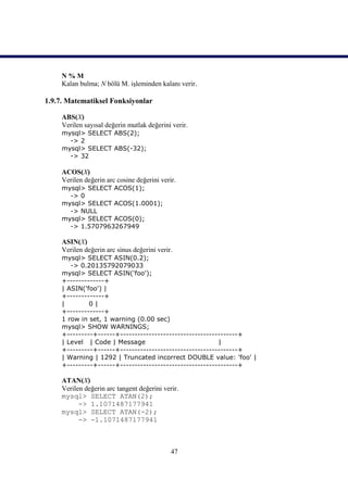 N%M
     Kalan bulma; N bölü M. işleminden kalanı verir.

1.9.7. Matematiksel Fonksiyonlar

     ABS(X)
     Verilen sayısal değerin mutlak değerini verir.
     mysql> SELECT ABS(2);
       -> 2
     mysql> SELECT ABS(-32);
       -> 32

     ACOS(X)
     Verilen değerin arc cosine değerini verir.
     mysql> SELECT ACOS(1);
       -> 0
     mysql> SELECT ACOS(1.0001);
       -> NULL
     mysql> SELECT ACOS(0);
       -> 1.5707963267949

     ASIN(X)
     Verilen değerin arc sinus değerini verir.
     mysql> SELECT ASIN(0.2);
        -> 0.20135792079033
     mysql> SELECT ASIN('foo');
     +-------------+
     | ASIN('foo') |
     +-------------+
     |        0|
     +-------------+
     1 row in set, 1 warning (0.00 sec)
     mysql> SHOW WARNINGS;
     +---------+------+-----------------------------------------+
     | Level | Code | Message                            |
     +---------+------+-----------------------------------------+
     | Warning | 1292 | Truncated incorrect DOUBLE value: 'foo' |
     +---------+------+-----------------------------------------+

     ATAN(X)
     Verilen değerin arc tangent değerini verir.
     mysql> SELECT ATAN(2);
           -> 1.1071487177941
     mysql> SELECT ATAN(-2);
           -> -1.1071487177941



                                             47
 