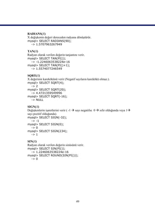 RADIANS(X)
X değişkenin değeri dereceden radyana dönüştürür.
mysql> SELECT RADIANS(90);
  -> 1.5707963267949

TAN(X)
Radyan olarak verilen değerin tanjantını verir.
mysql> SELECT TAN(PI());
  -> -1.2246063538224e-16
mysql> SELECT TAN(PI()+1);
  -> 1.5574077246549

SQRT(X)
X değerinin karekökünü verir (Negatif sayıların karekökü olmaz.).
mysql> SELECT SQRT(4);
  -> 2
mysql> SELECT SQRT(20);
  -> 4.4721359549996
mysql> SELECT SQRT(-16);
  -> NULL

SIGN(X)
Değişkenlerin işaretlerini verir ( -1  sayı negatifse 0  sıfır olduğunda veya 1
sayı pozitif olduğunda).
mysql> SELECT SIGN(-32);
  -> -1
mysql> SELECT SIGN(0);
  -> 0
mysql> SELECT SIGN(234);
  -> 1

SIN(X)
Radyan olarak verilen değerin sinüsünü verir.
mysql> SELECT SIN(PI());
  -> 1.2246063538224e-16
mysql> SELECT ROUND(SIN(PI()));
  -> 0




                                       49
 