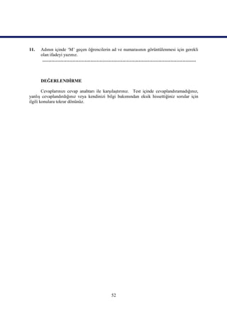 11.   Adının içinde ‘M’ geçen öğrencilerin ad ve numarasının görüntülenmesi için gerekli
      olan ifadeyi yazınız.
       …………………………………………………………………………………………



      DEĞERLENDİRME

        Cevaplarınızı cevap anahtarı ile karşılaştırınız. Test içinde cevaplandıramadığınız,
yanlış cevaplandırdığınız veya kendinizi bilgi bakımından eksik hissettiğiniz sorular için
ilgili konulara tekrar dönünüz.




                                            52
 