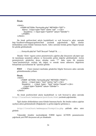 Örnek:

      <html>
         <FORM ACTION=”formyolla.php” METHOD=”GET”>
           Adınız: <input type=”text” name =ad” ></br>
            Soyadınız: < input type=”submit” value=”Gönder”>
          </FORM>
      </html>

        Bu örnek getform.html adıyla kaydedilmeli ve web browser’ın adres satırında
http://localhost/webmagaza/getform.html   yazılarak     çağırılmalıdır.  İlgili    alanları
doldurduktan sonra Gönder butonuna basılır. Adres satırında formda girilen bilgiler karışık
bir şekilde görülmektedir.

      ……./formyolla.php?ad=”halil”&soyad=”halepli”&…….

       Burada <form> tagının action parametresiyle çağrılan php dosyasının adı,input type
ile tanımlanan nesnelerin adlarını ve browserden girilen değerler görülmektedir. Action
parametresiyle gönderilen dosya adından sonra “?” daha sonra ilk nesnenin
“name”parametresiyle verilmiş adı, değeri ve sonraki nesne adlarınıve değerlerini
birleştirmek için kullanılan”&” işaretleri görülür.

      POST      : Client (istemci) tarafından gönderilen bilgiler browserın adres satırında
      görüntülenmeden yollanır.

      Örnek:
      <html>
         <FORM ACTION= formyolla.php” METHOD=”POST”>
           Adınız :<input type= “text” name=”ad”></br>
           Soyadınız : <input type= “text” name=”soyad”></br>
            <input type=”Submit” value=”Gönder”>
         </FORM>
      </html>

    Bu örnek postform.html adıyla kaydedilmeli ve web browser’ın adres satırında
http://localhost/webmagaza/postform.html yazılarak çağrılmalıdır.

      İlgili alanları doldurduktan sonra Gönder butonuna basılır. Bu örnekte sadece çağrılan
sayfanın adresi görünmektedir (Değişkenler ve girilen değerler görünmez.).

     http://localhost/webmagaza/formyolla.php                       şeklinde   adres   satırı
görünür.

       Yukarıdaki örnekler incelendiğinde FORM tagının ACTION parametresinin
çağrılacak yeni PHP dosyasının adı yer almaktadır.



                                            54
 