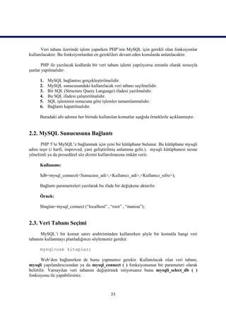 Veri tabanı üzerinde işlem yaparken PHP’nin MySQL için gerekli olan fonksiyonlar
kullanılacaktır. Bu fonksiyonlardan en gereklileri devam eden konularda anlatılacaktır.

      PHP ile yazılacak kodlarda bir veri tabanı işlemi yapılıyorsa zorunlu olarak sırasıyla
şunlar yapılmalıdır:

      1.   MySQL bağlantısı gerçekleştirilmelidir.
      2.   MySQL sunucusundaki kullanılacak veri tabanı seçilmelidir.
      3.   Bir SQL (Structure Query Language) ifadesi yazılmalıdır.
      4.   Bu SQL ifadesi çalıştırılmalıdır.
      5.   SQL işleminin sonucuna göre işlemler tamamlanmalıdır.
      6.   Bağlantı kapatılmalıdır.

      Buradaki altı adımın her birinde kullanılan komutlar aşağıda örneklerle açıklanmıştır.


2.2. MySQL Sunucusuna Bağlantı
       PHP 5’te MySQL’e bağlanmak için yeni bir kütüphane bulunur. Bu kütüphane mysqli
adını taşır (i harfi, improved, yani geliştirilmiş anlamına gelir.). mysqli kütüphanesi nesne
yönelimli ya da prosedürel söz dizimi kullanılmasına imkân verir.

      Kullanımı:

      $db=mysql_connect(<Sunucusu_adi>,<Kullanıcı_adi>,<Kullanıcı_sifre>);

      Bağlantı parametreleri yazılarak bu ifade bir değişkene aktarılır.

      Örnek:

      $baglan=mysql_connect (“localhost” , “root” , “manisa”);


2.3. Veri Tabanı Seçimi
      MySQL’i bir komut satırı arabiriminden kullanırken şöyle bir komutla hangi veri
tabanını kullanmayı planladığınızı söylemeniz gerekir.

      mysql>use kitaplar;

        Web’den bağlanırken de bunu yapmamız gerekir. Kullanılacak olan veri tabanı,
mysqli yapılandırıcısından ya da mysql_connect ( ) fonksiyonunun bir parameteri olarak
belirtilir. Varsayılan veri tabanını değiştirmek istiyorsanız bunu mysqli_select_db ( )
fonksiyonu ile yapabilirsiniz.



                                              55
 