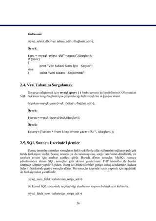 Kullanımı:

      mysql_select_db(<veri tabanı_adi>.<Bağlantı_adı>);

      Örnek:

      $sec = mysql_select_db(“magaza”,$baglan);
      If ($sec)
      {
               print “Veri tabanı Sizin İçin Seçildi”;
      else
      {         print “Veri tabanı Seçilemedi”;



2.4. Veri Tabanını Sorgulamak
     Sorguyu çalıştırmak için mysql_query ( ) fonksiyonunu kullanabilirsiniz. Oluşturulan
SQL ifadesinin hangi bağlantı için çalıştırılacağı belirtilerek bir değişkene atanır.

      degisken=mysql_query(<sql_ifadesi>,<bağlati_adi>);

      Örnek:

      $sorgu=mysql_query($sql,$baglan);

      Örnek:

      $query=(”select * from kitap where yazar=’Ali’”, $baglanti);



2.5. SQL Sunucu Üzerinde İşlemler
       Sonuç tanımlayıcısından sonuçların farklı şekillerde elde edilmesini sağlayan pek çok
farklı fonksiyon vardır. Sonuç nesnesi ya da tanımlayıcısı, sorgu tarafından döndürülü, en
satırlara erişim için anahtar vazifesi görür. Burada dönen sonuçlar, MySQL sunucu
yönetiminden alınan SQL sonuçları gibi ekrana yazdırılmaz. PHP komutlar ile bunlar
üzerinde işlemler yapılır. Update, Insert ve Delete işlemleri geriye sonuç döndürmez. Sadece
Select ifadelerinde geriye sonuçlar döner. Bu sonuçlar üzerinde işlem yapmak için aşağıdaki
iki fonksiyondan yararlanılır.

      mysql_num_field(<calıstırılan_sorgu_adı>)

      Bu komut SQL ifadesinde seçilen bilgi alanlarının sayısını bulmak için kullanılır.

      mysql_fetch_row(<calıstırılan_sorgu_adı>)


                                             56
 