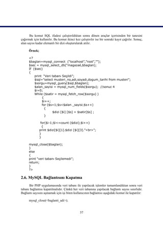 Bu komut SQL ifadesi çalıştırıldıktan sonra dönen araçlar içerisinden bir tanesini
çağırmak için kullanılır. Bu komut ikinci kez çalıştırılır ise bir sonraki kayıt çağrılır. Sonuç,
alan sayısı kadar elemanlı bir dizi oluşturularak atılır.

      Örnek;

      <?
      $baglan=mysql_connect (“localhost”,”root”,””);
      $sec = mysql_select_db(“magazaé,$baglan);
      If ($sec)
      {
          print “Veri tabanı Seçildi”;
          $sql=”select musteri_no,adi,soyadi,dogum_tarihi from musteri”;
          $sorgu=mysql_guery($sql,$baglan);
          $alan_sayisi = mysql_num_fields($sorgu); //sonuc 4
          $i=0;
          While ($satir = mysql_fetch_row($sorgu) )
               {
               $i++;
               for ($s=1;$s<$alan _sayisi;$s++)
                 {
                      $dizi [$i] [$s] = $satir[$s] ;
                 }

                for($i-1;$i<=count ($dizi);$i++)
                 {
               print $dizi[$i][1].$dizi [$i][3].”<br>”;
               }
               }

      mysql_close($baglan);
      }
      else
      {
      print “veri tabanı Seçilemedi”;
      return;
      }
      ?>

2.6. MySQL Bağlantısını Kapatma
      Bir PHP uygulamasında veri tabanı ile yapılacak işlemler tamamlandıktan sonra veri
tabanı bağlantısı kapatılmalıdır. Çünkü her veri tabanına yapılacak bağlantı sayısı sınırlıdır.
Bağlantı sayısını aşmamak için işi biten kullanıcının bağlantısı aşağıdaki komut ile kapatılır:

      mysql_close(<baglanti_adi>);


                                               57
 
