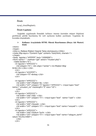 Örnek:

     mysql_close($baglanti);

     Örnek Uygulama
       Aşağıdaki uygulamada firmadaki kullanıcı internet üzerinden müşteri bilgilerini
girebilecek şekilde hazırlanmış bir web sayfasının kodları yazılmıştır. Uygulama iki
kısımdan oluşmaktadır.

          Kullanıcı Arayüzünün HTML Olarak Hazırlanması (Dosya Adı Musteri.
           html)
<html>
<head>
<title>e_Maðaza Müþteri Sipariþ Takip otomasyonu</title>
<meta http-equiv="Content-Type" content="text/html; charset=">
</head>
<body bgcolar="#FFFFFF" text="#000000">
<form name=" " method="get" action="musteri.php">
 <table border="0">
   <tr bgcolor="#FFCCCC">
     <td colspan="6"> <div align="center"><b>Müþteri Bilgi
Giriþi</b></div></td>
   </tr>
   <tr bgcolor="#CCFFFF">
     <td colspan="6">&nbsp;</td>
   </tr>

   <tr bgcolor="#FFCCCC">
    <td width="169">Müþteri No :</td>
    <td width="147" colspan="5" bgcolor="#FFCCCC"> <input type="text"
name=" xmusteri_no" maxlength="5" size="10">
    </td>
   </tr>
   <tr bgcolor="#FFCCCC">
    <td width="169">Adý :</td>
    <td width="147" colspan="5"> <input type="text" name="xadi"> </td>
   </tr>
   <tr bgcolor="#FFCCCC">
    <td width="169">Soyadý :</td>
    <td width="147" colspan="5"> <input type="text" name="xsoyadi"> </td>
   </tr>
   <tr bgcolor="#FFCCCC">
    <td width="169">Doðum Tarihi :</td>
    <td width="147" colspan="5"> <input type="text" name="xdogum_tarihi"
value="01/01/1900">
    </td>
   </tr>

                                         58
 