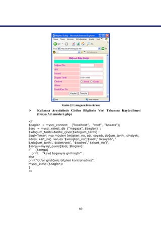 Resim 2.1: magaza.htm ekranı
    Kullanıcı Arayüzünde Girilen Bilgilerin Veri Tabanına Kaydedilmesi
     (Dosya Adı musteri. php)

<?
$baglan = mysql_connect (“localhost”, “root” , “Ankara”);
$sec = mysql_select_db (“magaza”, $baglan) :
$xdogum_tarihi=tarihe_çevir($xdogum_tarihi) :
Şsql=”insert inso müşteri (müşteri_no, adı, soyadı, doğum_tarihi, cinsiyeti,
adres, kart_no) values ‘$xmüşteri_no’,‘$xadı’,’ $xsoyadı’, ’
$zdoğum_tarihi’, $xcinsiyeti’, ’ $xadres’,’ $xkart_no’)”;
$sorgu=mysql_query($sql, $baglan):
if    ($sorgu)
   print “kayıt başarıyla girilmiştir” :
else
print”lütfen girdiğiniz bilgileri kontrol ediniz”:
mysql_close ($baglan):
}
?>




                                  60
 