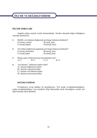 ÖLÇME VE DEĞERLENDİRME

ÖLÇME VE DEĞERLENDİRME

ÖLÇME SORULARI

      Aşağıda çoktan seçmeli sorular bulunmaktadır. Soruları okuyarak doğru bulduğunuz
seçeneği işaretleyiniz.

1.    MySQL veri tabanına bağlanmak için hangi fonksiyon kullanılır?
      A) mysql_connect              B) myql_open
      C) mysql_baglan               D) mysql_select

2.    Veri tabanı bağlantısını kapatmak için hangi fonksiyon kullanılır?
      A) mysql_disconnect              B) mysql_close
      C) mysql_kapat                   D) mysql_drop

3.    Mysql_query fonksiyonu kaç tane parametre alır?
      A)2            B)3             C)4              D)5

4.    “use deneme “ ifadesinin anlamı nedir?
      A) deneme bağlantısını kullan
      B) deneme sorgusunu kullan
      C) deneme veri tabanını kullan
      D) deneme sunucusunu kullan



      DEĞERLENDİRME

        Cevaplarınızı cevap anahtarı ile karşılaştırınız. Test içinde cevaplandıramadığınız,
yanlış cevaplandırdığınız veya kendinizi bilgi bakımından eksik hissettiğiniz sorular için
ilgili konulara tekrar dönünüz.




                                             62
 