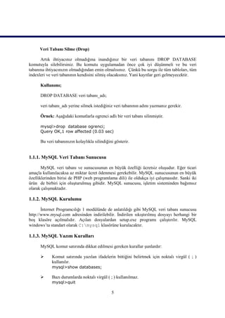 Veri Tabanı Silme (Drop)

      Artık ihtiyacınız olmadığına inandığınız bir veri tabanını DROP DATABASE
komutuyla silebilirsiniz. Bu komutu uygulamadan önce çok iyi düşünmeli ve bu veri
tabanına ihtiyacınızın olmadığından emin olmalısınız. Çünkü bu sorgu ile tüm tabloları, tüm
indexleri ve veri tabanının kendisini silmiş olacaksınız. Yani kayıtlar geri gelmeyecektir.

      Kullanımı;

      DROP DATABASE veri tabanı_adı;

      veri tabanı_adı yerine silmek istediğiniz veri tabanının adını yazmanız gerekir.

      Örnek: Aşağıdaki komutlarla ogrenci adlı bir veri tabanı silinmiştir.

      mysql>drop database ogrenci;
      Query OK,1 row affected (0.03 sec)

      Bu veri tabanınızın kolaylıkla silindiğini gösterir.


1.1.1. MySQL Veri Tabanı Sunucusu

       MySQL veri tabanı ve sunucusunun en büyük özelliği ücretsiz oluşudur. Eğer ticari
amaçla kullanılacaksa az miktar ücret ödenmesi gerekebilir. MySQL sunucusunun en büyük
özelliklerinden birisi de PHP (web programlama dili) ile oldukça iyi çalışmasıdır. Sanki iki
ürün de birbiri için oluşturulmuş gibidir. MySQL sunucusu, işletim sisteminden bağımsız
olarak çalışmaktadır.

1.1.2. MySQL Kurulumu

       İnternet Programcılığı 1 modülünde de anlatıldığı gibi MySQL veri tabanı sunucusu
http://www.mysql.com adresinden indirilebilir. İndirilen sıkıştırılmış dosyayı herhangi bir
boş klasöre açılmalıdır. Açılan dosyalardan setup.exe programı çalıştırılır. MySQL
windows’ta standart olarak C:mysql klasörüne kurulacaktır.

1.1.3. MySQL Yazım Kuralları

      MySQL komut satırında dikkat edilmesi gereken kurallar şunlardır:

           Komut satırında yazılan ifadelerin bittiğini belirtmek için noktalı virgül ( ; )
            kullanılır.
            mysql>show databases;

           Bazı durumlarda noktalı virgül ( ; ) kullanılmaz.
            mysql>quit

                                               5
 