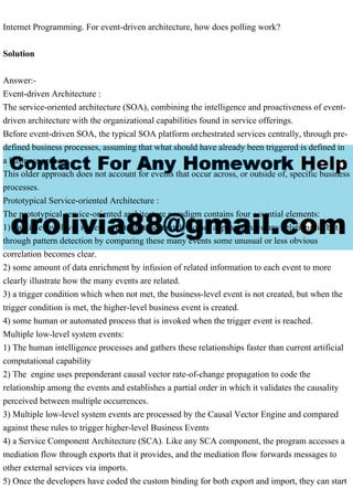 Internet Programming. For event-driven architecture, how does polling work?
Solution
Answer:-
Event-driven Architecture :
The service-oriented architecture (SOA), combining the intelligence and proactiveness of event-
driven architecture with the organizational capabilities found in service offerings.
Before event-driven SOA, the typical SOA platform orchestrated services centrally, through pre-
defined business processes, assuming that what should have already been triggered is defined in
a business process.
This older approach does not account for events that occur across, or outside of, specific business
processes.
Prototypical Service-oriented Architecture :
The prototypical service-oriented architecture paradigm contains four essential elements:
1) multiple low-level system events that, separately do not appear to have any relationship but
through pattern detection by comparing these many events some unusual or less obvious
correlation becomes clear.
2) some amount of data enrichment by infusion of related information to each event to more
clearly illustrate how the many events are related.
3) a trigger condition which when not met, the business-level event is not created, but when the
trigger condition is met, the higher-level business event is created.
4) some human or automated process that is invoked when the trigger event is reached.
Multiple low-level system events:
1) The human intelligence processes and gathers these relationships faster than current artificial
computational capability
2) The engine uses preponderant causal vector rate-of-change propagation to code the
relationship among the events and establishes a partial order in which it validates the causality
perceived between multiple occurrences.
3) Multiple low-level system events are processed by the Causal Vector Engine and compared
against these rules to trigger higher-level Business Events
4) a Service Component Architecture (SCA). Like any SCA component, the program accesses a
mediation flow through exports that it provides, and the mediation flow forwards messages to
other external services via imports.
5) Once the developers have coded the custom binding for both export and import, they can start
 