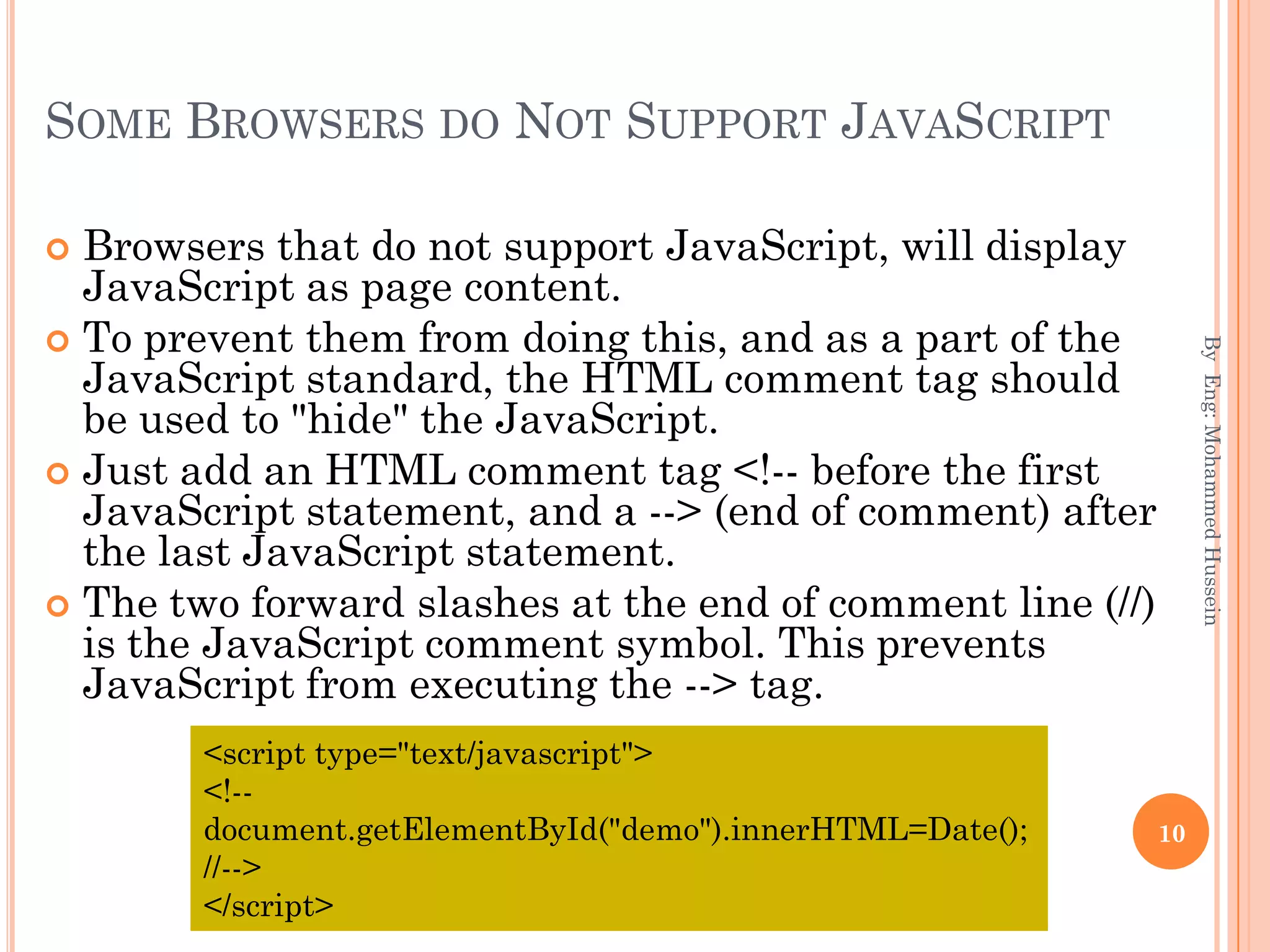 SOME BROWSERS DO NOT SUPPORT JAVASCRIPT
 Browsers that do not support JavaScript, will display
JavaScript as page content.
 To prevent them from doing this, and as a part of the
JavaScript standard, the HTML comment tag should
be used to "hide" the JavaScript.
 Just add an HTML comment tag <!-- before the first
JavaScript statement, and a --> (end of comment) after
the last JavaScript statement.
 The two forward slashes at the end of comment line (//)
is the JavaScript comment symbol. This prevents
JavaScript from executing the --> tag.
ByEng:MohammedHussein
10
<script type="text/javascript">
<!--
document.getElementById("demo").innerHTML=Date();
//-->
</script>
 