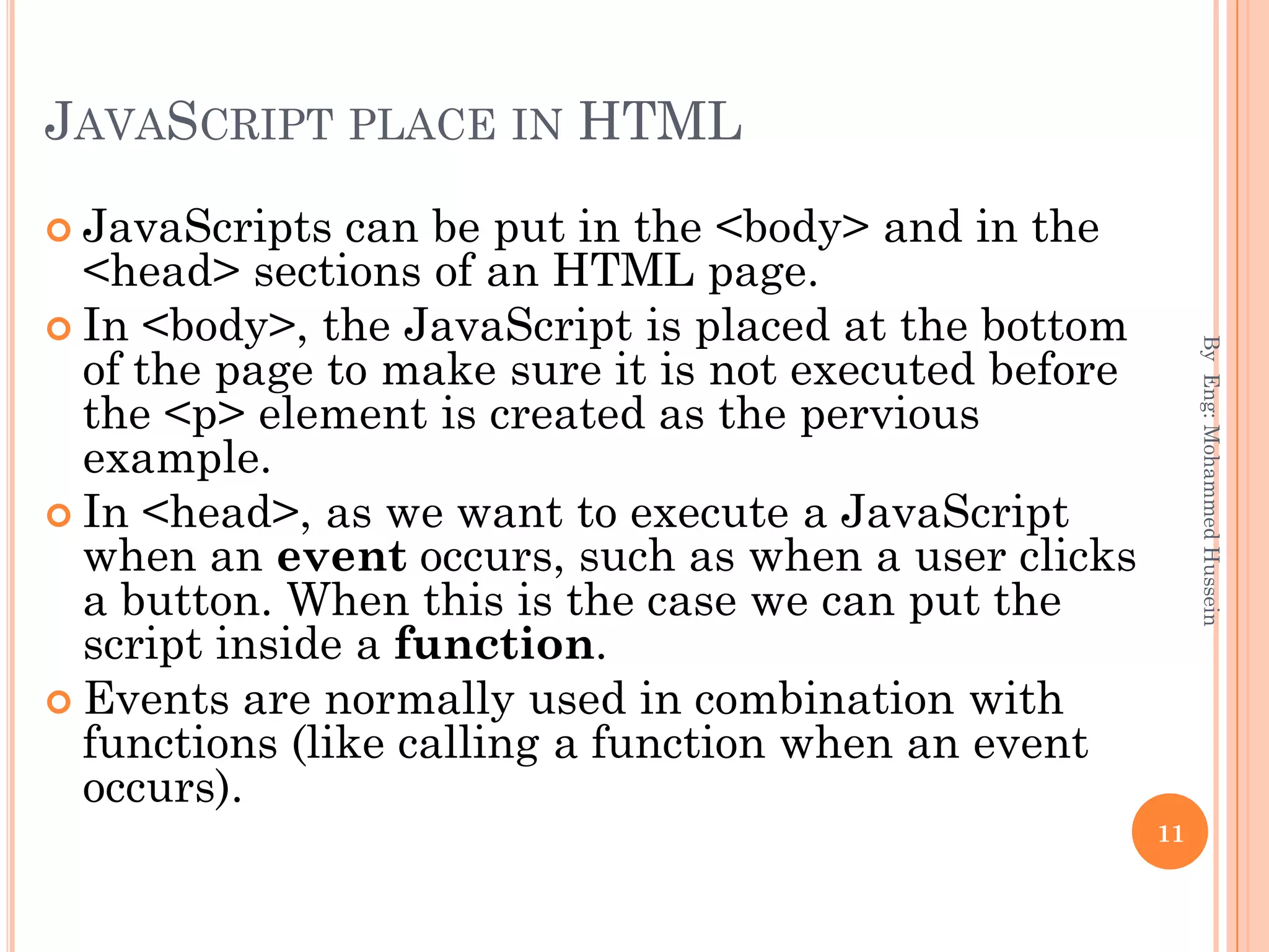 JAVASCRIPT PLACE IN HTML
 JavaScripts can be put in the <body> and in the
<head> sections of an HTML page.
 In <body>, the JavaScript is placed at the bottom
of the page to make sure it is not executed before
the <p> element is created as the pervious
example.
 In <head>, as we want to execute a JavaScript
when an event occurs, such as when a user clicks
a button. When this is the case we can put the
script inside a function.
 Events are normally used in combination with
functions (like calling a function when an event
occurs).
ByEng:MohammedHussein
11
 