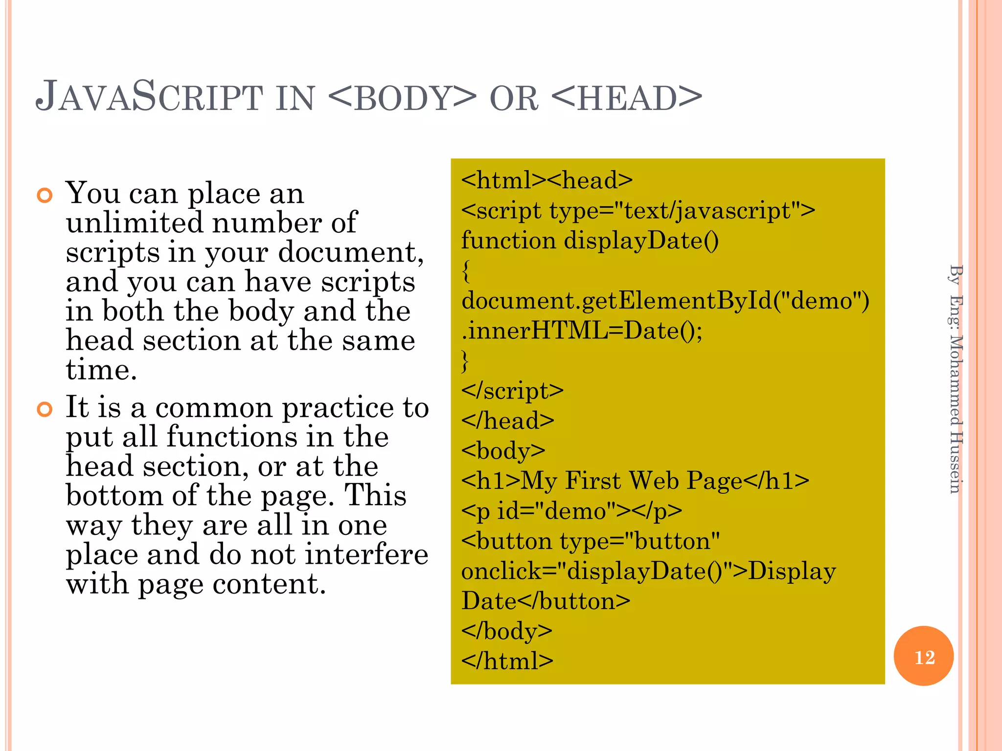 JAVASCRIPT IN <BODY> OR <HEAD>
 You can place an
unlimited number of
scripts in your document,
and you can have scripts
in both the body and the
head section at the same
time.
 It is a common practice to
put all functions in the
head section, or at the
bottom of the page. This
way they are all in one
place and do not interfere
with page content.
ByEng:MohammedHussein
12
<html><head>
<script type="text/javascript">
function displayDate()
{
document.getElementById("demo")
.innerHTML=Date();
}
</script>
</head>
<body>
<h1>My First Web Page</h1>
<p id="demo"></p>
<button type="button"
onclick="displayDate()">Display
Date</button>
</body>
</html>
 